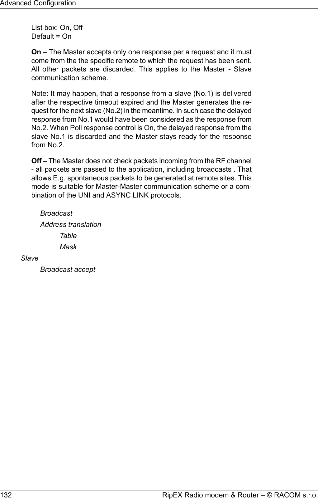 List box: On, OffDefault = OnOn – The Master accepts only one response per a request and it mustcome from the the specific remote to which the request has been sent.All other packets are discarded. This applies to the Master - Slavecommunication scheme.Note: It may happen, that a response from a slave (No.1) is deliveredafter the respective timeout expired and the Master generates the re-quest for the next slave (No.2) in the meantime. In such case the delayedresponse from No.1 would have been considered as the response fromNo.2. When Poll response control is On, the delayed response from theslave No.1 is discarded and the Master stays ready for the responsefrom No.2.Off – The Master does not check packets incoming from the RF channel- all packets are passed to the application, including broadcasts . Thatallows E.g. spontaneous packets to be generated at remote sites. Thismode is suitable for Master-Master communication scheme or a com-bination of the UNI and ASYNC LINK protocols.BroadcastAddress translationTableMaskSlaveBroadcast acceptRipEX Radio modem &amp; Router – © RACOM s.r.o.132Advanced Configuration