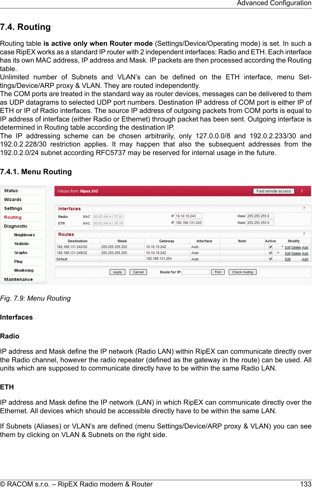 7.4. RoutingRouting table is active only when Router mode (Settings/Device/Operating mode) is set. In such acase RipEX works as a standard IP router with 2 independent interfaces: Radio and ETH. Each interfacehas its own MAC address, IP address and Mask. IP packets are then processed according the Routingtable.Unlimited number of Subnets and VLAN’s can be defined on the ETH interface, menu Set-tings/Device/ARP proxy &amp; VLAN. They are routed independently.The COM ports are treated in the standard way as router devices, messages can be delivered to themas UDP datagrams to selected UDP port numbers. Destination IP address of COM port is either IP ofETH or IP of Radio interfaces. The source IP address of outgoing packets from COM ports is equal toIP address of interface (either Radio or Ethernet) through packet has been sent. Outgoing interface isdetermined in Routing table according the destination IP.The IP addressing scheme can be chosen arbitrarily, only 127.0.0.0/8 and 192.0.2.233/30 and192.0.2.228/30 restriction applies. It may happen that also the subsequent addresses from the192.0.2.0/24 subnet according RFC5737 may be reserved for internal usage in the future.7.4.1. Menu RoutingFig. 7.9: Menu RoutingInterfacesRadioIP address and Mask define the IP network (Radio LAN) within RipEX can communicate directly overthe Radio channel, however the radio repeater (defined as the gateway in the route) can be used. Allunits which are supposed to communicate directly have to be within the same Radio LAN.ETHIP address and Mask define the IP network (LAN) in which RipEX can communicate directly over theEthernet. All devices which should be accessible directly have to be within the same LAN.If Subnets (Aliases) or VLAN’s are defined (menu Settings/Device/ARP proxy &amp; VLAN) you can seethem by clicking on VLAN &amp; Subnets on the right side.133© RACOM s.r.o. – RipEX Radio modem &amp; RouterAdvanced Configuration