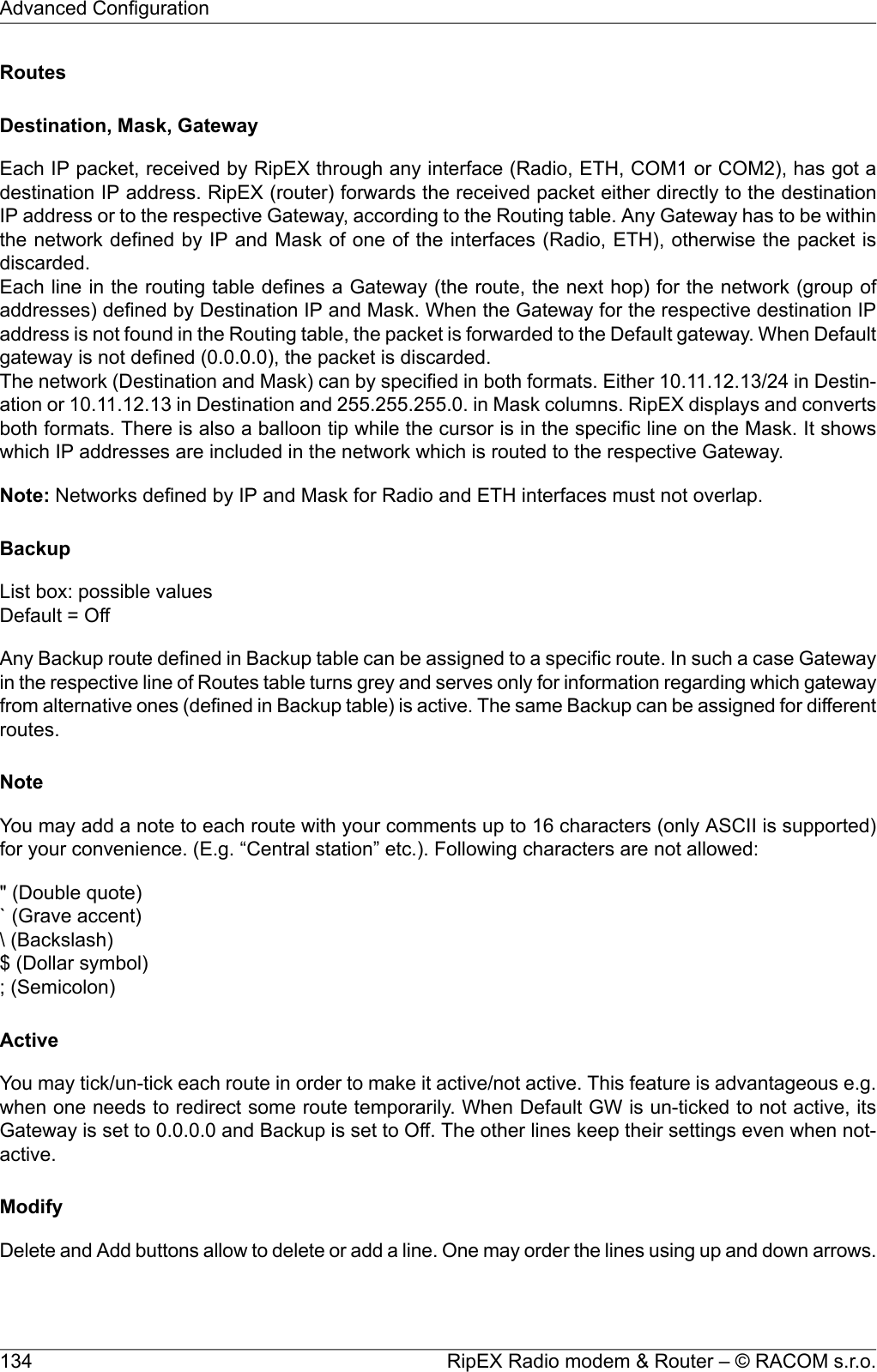 RoutesDestination, Mask, GatewayEach IP packet, received by RipEX through any interface (Radio, ETH, COM1 or COM2), has got adestination IP address. RipEX (router) forwards the received packet either directly to the destinationIP address or to the respective Gateway, according to the Routing table. Any Gateway has to be withinthe network defined by IP and Mask of one of the interfaces (Radio, ETH), otherwise the packet isdiscarded.Each line in the routing table defines a Gateway (the route, the next hop) for the network (group ofaddresses) defined by Destination IP and Mask. When the Gateway for the respective destination IPaddress is not found in the Routing table, the packet is forwarded to the Default gateway. When Defaultgateway is not defined (0.0.0.0), the packet is discarded.The network (Destination and Mask) can by specified in both formats. Either 10.11.12.13/24 in Destin-ation or 10.11.12.13 in Destination and 255.255.255.0. in Mask columns. RipEX displays and convertsboth formats. There is also a balloon tip while the cursor is in the specific line on the Mask. It showswhich IP addresses are included in the network which is routed to the respective Gateway.Note: Networks defined by IP and Mask for Radio and ETH interfaces must not overlap.BackupList box: possible valuesDefault = OffAny Backup route defined in Backup table can be assigned to a specific route. In such a case Gatewayin the respective line of Routes table turns grey and serves only for information regarding which gatewayfrom alternative ones (defined in Backup table) is active. The same Backup can be assigned for differentroutes.NoteYou may add a note to each route with your comments up to 16 characters (only ASCII is supported)for your convenience. (E.g. “Central station” etc.). Following characters are not allowed:&quot; (Double quote)` (Grave accent)\ (Backslash)$ (Dollar symbol); (Semicolon)ActiveYou may tick/un-tick each route in order to make it active/not active. This feature is advantageous e.g.when one needs to redirect some route temporarily. When Default GW is un-ticked to not active, itsGateway is set to 0.0.0.0 and Backup is set to Off. The other lines keep their settings even when not-active.ModifyDelete and Add buttons allow to delete or add a line. One may order the lines using up and down arrows.RipEX Radio modem &amp; Router – © RACOM s.r.o.134Advanced Configuration