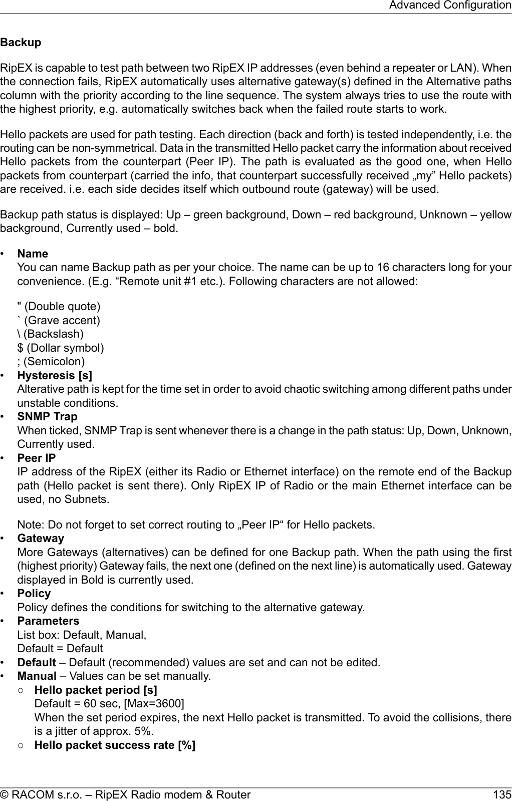 BackupRipEX is capable to test path between two RipEX IP addresses (even behind a repeater or LAN). Whenthe connection fails, RipEX automatically uses alternative gateway(s) defined in the Alternative pathscolumn with the priority according to the line sequence. The system always tries to use the route withthe highest priority, e.g. automatically switches back when the failed route starts to work.Hello packets are used for path testing. Each direction (back and forth) is tested independently, i.e. therouting can be non-symmetrical. Data in the transmitted Hello packet carry the information about receivedHello packets from the counterpart (Peer IP). The path is evaluated as the good one, when Hellopackets from counterpart (carried the info, that counterpart successfully received „my” Hello packets)are received. i.e. each side decides itself which outbound route (gateway) will be used.Backup path status is displayed: Up – green background, Down – red background, Unknown – yellowbackground, Currently used – bold.•NameYou can name Backup path as per your choice. The name can be up to 16 characters long for yourconvenience. (E.g. “Remote unit #1 etc.). Following characters are not allowed:&quot; (Double quote)` (Grave accent)\ (Backslash)$ (Dollar symbol); (Semicolon)•Hysteresis [s]Alterative path is kept for the time set in order to avoid chaotic switching among different paths underunstable conditions.•SNMP TrapWhen ticked, SNMP Trap is sent whenever there is a change in the path status: Up, Down, Unknown,Currently used.•Peer IPIP address of the RipEX (either its Radio or Ethernet interface) on the remote end of the Backuppath (Hello packet is sent there). Only RipEX IP of Radio or the main Ethernet interface can beused, no Subnets.Note: Do not forget to set correct routing to „Peer IP“ for Hello packets.•GatewayMore Gateways (alternatives) can be defined for one Backup path. When the path using the first(highest priority) Gateway fails, the next one (defined on the next line) is automatically used. Gatewaydisplayed in Bold is currently used.•PolicyPolicy defines the conditions for switching to the alternative gateway.•ParametersList box: Default, Manual,Default = Default•Default – Default (recommended) values are set and can not be edited.•Manual – Values can be set manually.○Hello packet period [s]Default = 60 sec, [Max=3600]When the set period expires, the next Hello packet is transmitted. To avoid the collisions, thereis a jitter of approx. 5%.○Hello packet success rate [%]135© RACOM s.r.o. – RipEX Radio modem &amp; RouterAdvanced Configuration