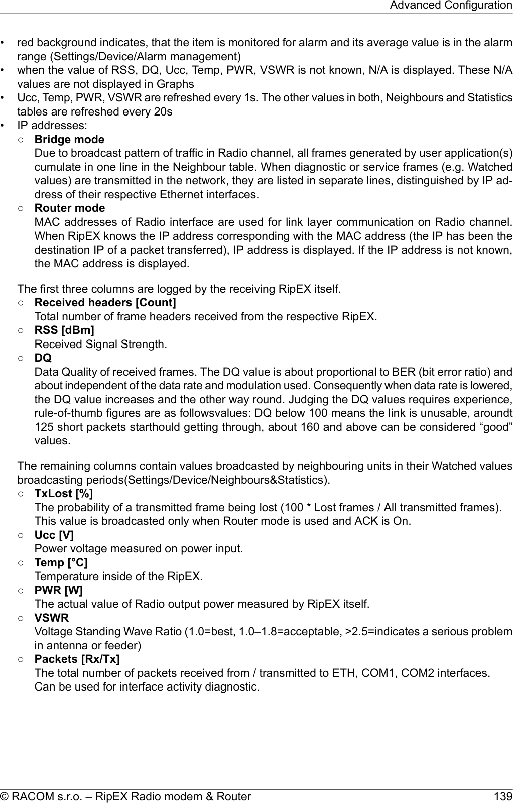 • red background indicates, that the item is monitored for alarm and its average value is in the alarmrange (Settings/Device/Alarm management)• when the value of RSS, DQ, Ucc, Temp, PWR, VSWR is not known, N/A is displayed. These N/Avalues are not displayed in Graphs•Ucc, Temp, PWR, VSWR are refreshed every 1s. The other values in both, Neighbours and Statisticstables are refreshed every 20s• IP addresses:○Bridge modeDue to broadcast pattern of traffic in Radio channel, all frames generated by user application(s)cumulate in one line in the Neighbour table. When diagnostic or service frames (e.g. Watchedvalues) are transmitted in the network, they are listed in separate lines, distinguished by IP ad-dress of their respective Ethernet interfaces.○Router modeMAC addresses of Radio interface are used for link layer communication on Radio channel.When RipEX knows the IP address corresponding with the MAC address (the IP has been thedestination IP of a packet transferred), IP address is displayed. If the IP address is not known,the MAC address is displayed.The first three columns are logged by the receiving RipEX itself.○Received headers [Count]Total number of frame headers received from the respective RipEX.○RSS [dBm]Received Signal Strength.○DQData Quality of received frames. The DQ value is about proportional to BER (bit error ratio) andabout independent of the data rate and modulation used. Consequently when data rate is lowered,the DQ value increases and the other way round. Judging the DQ values requires experience,rule-of-thumb figures are as followsvalues: DQ below 100 means the link is unusable, aroundt125 short packets starthould getting through, about 160 and above can be considered “good”values.The remaining columns contain values broadcasted by neighbouring units in their Watched valuesbroadcasting periods(Settings/Device/Neighbours&amp;Statistics).○TxLost [%]The probability of a transmitted frame being lost (100 * Lost frames / All transmitted frames).This value is broadcasted only when Router mode is used and ACK is On.○Ucc [V]Power voltage measured on power input.○Temp [°C]Temperature inside of the RipEX.○PWR [W]The actual value of Radio output power measured by RipEX itself.○VSWRVoltage Standing Wave Ratio (1.0=best, 1.0–1.8=acceptable, &gt;2.5=indicates a serious problemin antenna or feeder)○Packets [Rx/Tx]The total number of packets received from / transmitted to ETH, COM1, COM2 interfaces.Can be used for interface activity diagnostic.139© RACOM s.r.o. – RipEX Radio modem &amp; RouterAdvanced Configuration