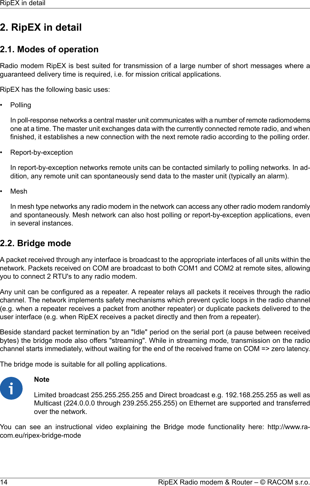 2. RipEX in detail2.1. Modes of operationRadio modem RipEX is best suited for transmission of a large number of short messages where aguaranteed delivery time is required, i.e. for mission critical applications.RipEX has the following basic uses:• PollingIn poll-response networks a central master unit communicates with a number of remote radiomodemsone at a time. The master unit exchanges data with the currently connected remote radio, and whenfinished, it establishes a new connection with the next remote radio according to the polling order.• Report-by-exceptionIn report-by-exception networks remote units can be contacted similarly to polling networks. In ad-dition, any remote unit can spontaneously send data to the master unit (typically an alarm).• MeshIn mesh type networks any radio modem in the network can access any other radio modem randomlyand spontaneously. Mesh network can also host polling or report-by-exception applications, evenin several instances.2.2. Bridge modeA packet received through any interface is broadcast to the appropriate interfaces of all units within thenetwork. Packets received on COM are broadcast to both COM1 and COM2 at remote sites, allowingyou to connect 2 RTU&apos;s to any radio modem.Any unit can be configured as a repeater. A repeater relays all packets it receives through the radiochannel. The network implements safety mechanisms which prevent cyclic loops in the radio channel(e.g. when a repeater receives a packet from another repeater) or duplicate packets delivered to theuser interface (e.g. when RipEX receives a packet directly and then from a repeater).Beside standard packet termination by an &quot;Idle&quot; period on the serial port (a pause between receivedbytes) the bridge mode also offers &quot;streaming&quot;. While in streaming mode, transmission on the radiochannel starts immediately, without waiting for the end of the received frame on COM =&gt; zero latency.The bridge mode is suitable for all polling applications.NoteLimited broadcast 255.255.255.255 and Direct broadcast e.g. 192.168.255.255 as well asMulticast (224.0.0.0 through 239.255.255.255) on Ethernet are supported and transferredover the network.You can see an instructional video explaining the Bridge mode functionality here: http://www.ra-com.eu/ripex-bridge-modeRipEX Radio modem &amp; Router – © RACOM s.r.o.14RipEX in detail