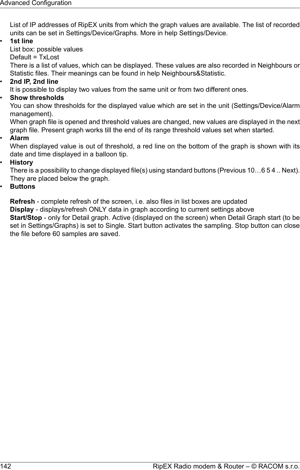 List of IP addresses of RipEX units from which the graph values are available. The list of recordedunits can be set in Settings/Device/Graphs. More in help Settings/Device.•1st lineList box: possible valuesDefault = TxLostThere is a list of values, which can be displayed. These values are also recorded in Neighbours orStatistic files. Their meanings can be found in help Neighbours&amp;Statistic.•2nd IP, 2nd lineIt is possible to display two values from the same unit or from two different ones.•Show thresholdsYou can show thresholds for the displayed value which are set in the unit (Settings/Device/Alarmmanagement).When graph file is opened and threshold values are changed, new values are displayed in the nextgraph file. Present graph works till the end of its range threshold values set when started.•AlarmWhen displayed value is out of threshold, a red line on the bottom of the graph is shown with itsdate and time displayed in a balloon tip.•HistoryThere is a possibility to change displayed file(s) using standard buttons (Previous 10…6 5 4 .. Next).They are placed below the graph.•ButtonsRefresh - complete refresh of the screen, i.e. also files in list boxes are updatedDisplay - displays/refresh ONLY data in graph according to current settings aboveStart/Stop - only for Detail graph. Active (displayed on the screen) when Detail Graph start (to beset in Settings/Graphs) is set to Single. Start button activates the sampling. Stop button can closethe file before 60 samples are saved.RipEX Radio modem &amp; Router – © RACOM s.r.o.142Advanced Configuration