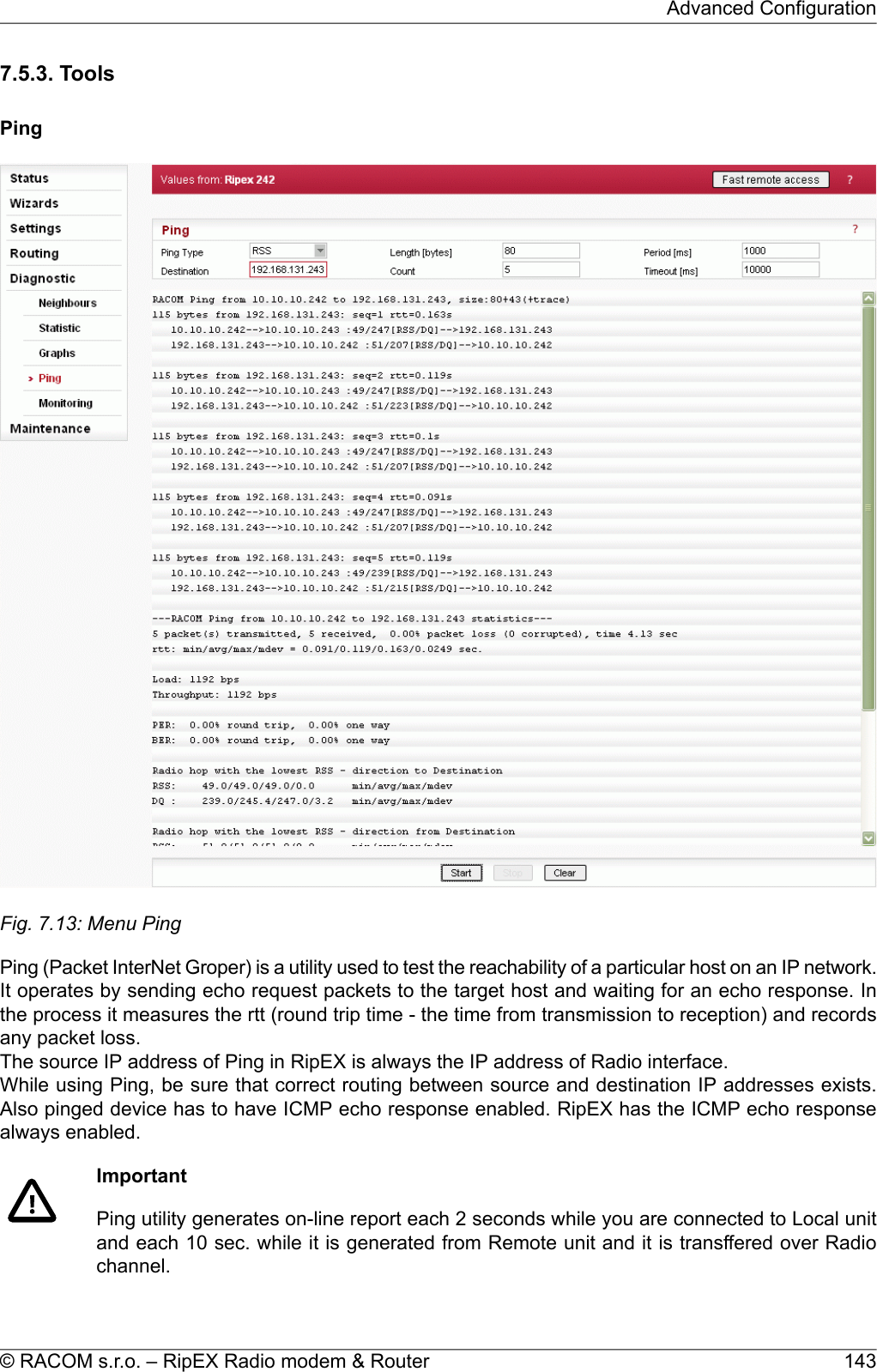 7.5.3. ToolsPingFig. 7.13: Menu PingPing (Packet InterNet Groper) is a utility used to test the reachability of a particular host on an IP network.It operates by sending echo request packets to the target host and waiting for an echo response. Inthe process it measures the rtt (round trip time - the time from transmission to reception) and recordsany packet loss.The source IP address of Ping in RipEX is always the IP address of Radio interface.While using Ping, be sure that correct routing between source and destination IP addresses exists.Also pinged device has to have ICMP echo response enabled. RipEX has the ICMP echo responsealways enabled.ImportantPing utility generates on-line report each 2 seconds while you are connected to Local unitand each 10 sec. while it is generated from Remote unit and it is transffered over Radiochannel.143© RACOM s.r.o. – RipEX Radio modem &amp; RouterAdvanced Configuration