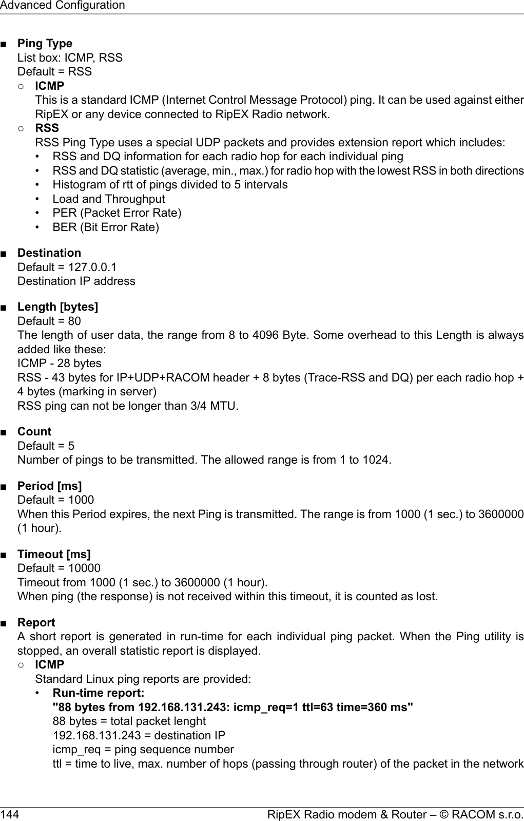 ■Ping TypeList box: ICMP, RSSDefault = RSS○ICMPThis is a standard ICMP (Internet Control Message Protocol) ping. It can be used against eitherRipEX or any device connected to RipEX Radio network.○RSSRSS Ping Type uses a special UDP packets and provides extension report which includes:• RSS and DQ information for each radio hop for each individual ping•RSS and DQ statistic (average, min., max.) for radio hop with the lowest RSS in both directions• Histogram of rtt of pings divided to 5 intervals• Load and Throughput• PER (Packet Error Rate)• BER (Bit Error Rate)■DestinationDefault = 127.0.0.1Destination IP address■Length [bytes]Default = 80The length of user data, the range from 8 to 4096 Byte. Some overhead to this Length is alwaysadded like these:ICMP - 28 bytesRSS - 43 bytes for IP+UDP+RACOM header + 8 bytes (Trace-RSS and DQ) per each radio hop +4 bytes (marking in server)RSS ping can not be longer than 3/4 MTU.■CountDefault = 5Number of pings to be transmitted. The allowed range is from 1 to 1024.■Period [ms]Default = 1000When this Period expires, the next Ping is transmitted. The range is from 1000 (1 sec.) to 3600000(1 hour).■Timeout [ms]Default = 10000Timeout from 1000 (1 sec.) to 3600000 (1 hour).When ping (the response) is not received within this timeout, it is counted as lost.■ReportA short report is generated in run-time for each individual ping packet. When the Ping utility isstopped, an overall statistic report is displayed.○ICMPStandard Linux ping reports are provided:•Run-time report:&quot;88 bytes from 192.168.131.243: icmp_req=1 ttl=63 time=360 ms&quot;88 bytes = total packet lenght192.168.131.243 = destination IPicmp_req = ping sequence numberttl = time to live, max. number of hops (passing through router) of the packet in the networkRipEX Radio modem &amp; Router – © RACOM s.r.o.144Advanced Configuration