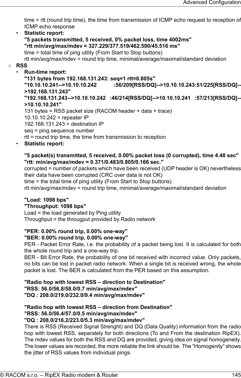 time = rtt (round trip time), the time from transmission of ICMP echo request to reception ofICMP echo response•Statistic report:&quot;5 packets transmitted, 5 received, 0% packet loss, time 4002ms&quot;&quot;rtt min/avg/max/mdev = 327.229/377.519/462.590/45.516 ms&quot;time = total time of ping utility (From Start to Stop buttons)rtt min/avg/max/mdev = round trip time, minimal/average/maximal/standard deviation○RSS•Run-time report:&quot;131 bytes from 192.168.131.243: seq=1 rtt=0.805s&quot;&quot;10.10.10.241--&gt;10.10.10.242 :56/209[RSS/DQ]--&gt;10.10.10.243:51/225[RSS/DQ]--&gt;192.168.131.243&quot;&quot;192.168.131.243--&gt;10.10.10.242 :46/214[RSS/DQ]--&gt;10.10.10.241 :57/213[RSS/DQ]--&gt;10.10.10.241&quot;131 bytes = RSS packet size (RACOM header + data + trace)10.10.10.242 = repeater IP192.168.131.243 = destination IPseq = ping sequence numberrtt = round trip time, the time from transmission to reception•Statistic report:&quot;5 packet(s) transmitted, 5 received, 0.00% packet loss (0 corrupted), time 4.48 sec&quot;&quot;rtt: min/avg/max/mdev = 0.371/0.483/0.805/0.166 sec.&quot;corrupted = number of packets which have been received (UDP header is OK) neverthelesstheir data have been corrupted (CRC over data is not OK)time = the total time of ping utility (From Start to Stop buttons)rtt min/avg/max/mdev = round trip time, minimal/average/maximal/standard deviation&quot;Load: 1098 bps&quot;&quot;Throughput: 1098 bps&quot;Load = the load generated by Ping utilityThroughput = the througput provided by Radio network&quot;PER: 0.00% round trip, 0.00% one-way&quot;&quot;BER: 0.00% round trip, 0.00% one-way&quot;PER - Packet Error Rate, i.e. the probability of a packet being lost. It is calculated for boththe whole round trip and a one-way trip.BER - Bit Error Rate, the probability of one bit received with incorrect value. Only packets,no bits can be lost in packet radio network. When a single bit is received wrong, the wholepacket is lost. The BER is calculated from the PER based on this assumption.&quot;Radio hop with lowest RSS – direction to Destination&quot;&quot;RSS: 56.0/56.8/58.0/0.7 min/avg/max/mdev&quot;&quot;DQ : 208.0/219.0/232.0/9.4 min/avg/max/mdev&quot;&quot;Radio hop with lowest RSS – direction from Destination&quot;&quot;RSS: 56.0/56.4/57.0/0.5 min/avg/max/mdev&quot;&quot;DQ : 208.0/216.2/223.0/5.3 min/avg/max/mdev&quot;There is RSS (Received Signal Strenght) and DQ (Data Quality) information from the radiohop with lowest RSS, separately for both directions (To and From the destination RipEX).The mdev values for both the RSS and DQ are provided, giving idea on signal homogeneity.The lower values are recorded, the more reliable the link should be. The “Homogenity” showsthe jitter of RSS values from individual pings.145© RACOM s.r.o. – RipEX Radio modem &amp; RouterAdvanced Configuration