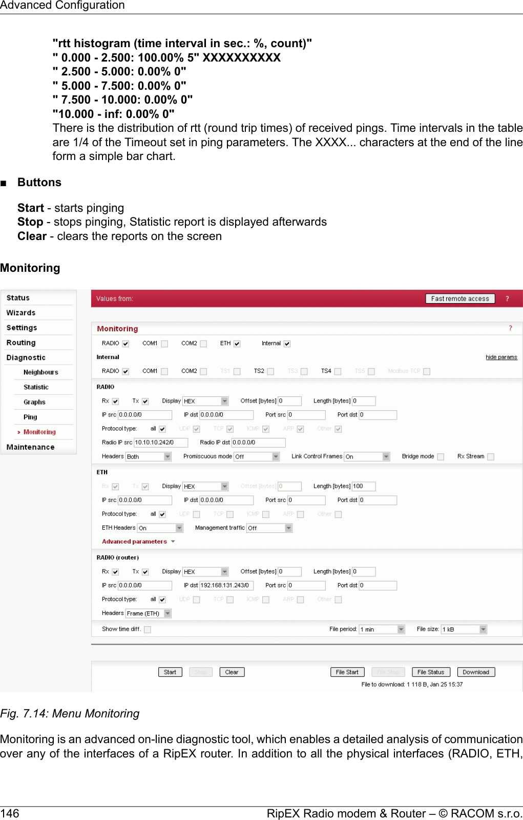 &quot;rtt histogram (time interval in sec.: %, count)&quot;&quot; 0.000 - 2.500: 100.00% 5&quot; XXXXXXXXXX&quot; 2.500 - 5.000: 0.00% 0&quot;&quot; 5.000 - 7.500: 0.00% 0&quot;&quot; 7.500 - 10.000: 0.00% 0&quot;&quot;10.000 - inf: 0.00% 0&quot;There is the distribution of rtt (round trip times) of received pings. Time intervals in the tableare 1/4 of the Timeout set in ping parameters. The XXXX... characters at the end of the lineform a simple bar chart.■ButtonsStart - starts pingingStop - stops pinging, Statistic report is displayed afterwardsClear - clears the reports on the screenMonitoringFig. 7.14: Menu MonitoringMonitoring is an advanced on-line diagnostic tool, which enables a detailed analysis of communicationover any of the interfaces of a RipEX router. In addition to all the physical interfaces (RADIO, ETH,RipEX Radio modem &amp; Router – © RACOM s.r.o.146Advanced Configuration