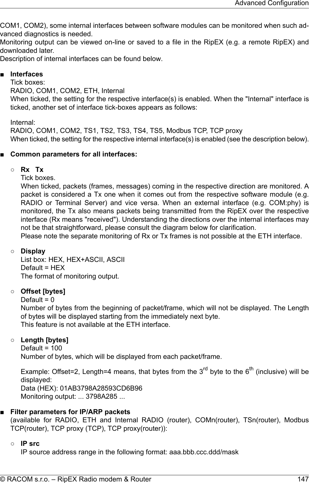 COM1, COM2), some internal interfaces between software modules can be monitored when such ad-vanced diagnostics is needed.Monitoring output can be viewed on-line or saved to a file in the RipEX (e.g. a remote RipEX) anddownloaded later.Description of internal interfaces can be found below.■InterfacesTick boxes:RADIO, COM1, COM2, ETH, InternalWhen ticked, the setting for the respective interface(s) is enabled. When the &quot;Internal&quot; interface isticked, another set of interface tick-boxes appears as follows:Internal:RADIO, COM1, COM2, TS1, TS2, TS3, TS4, TS5, Modbus TCP, TCP proxyWhen ticked, the setting for the respective internal interface(s) is enabled (see the description below).■Common parameters for all interfaces:○Rx TxTick boxes.When ticked, packets (frames, messages) coming in the respective direction are monitored. Apacket is considered a Tx one when it comes out from the respective software module (e.g.RADIO or Terminal Server) and vice versa. When an external interface (e.g. COM:phy) ismonitored, the Tx also means packets being transmitted from the RipEX over the respectiveinterface (Rx means &quot;received&quot;). Understanding the directions over the internal interfaces maynot be that straightforward, please consult the diagram below for clarification.Please note the separate monitoring of Rx or Tx frames is not possible at the ETH interface.○DisplayList box: HEX, HEX+ASCII, ASCIIDefault = HEXThe format of monitoring output.○Offset [bytes]Default = 0Number of bytes from the beginning of packet/frame, which will not be displayed. The Lengthof bytes will be displayed starting from the immediately next byte.This feature is not available at the ETH interface.○Length [bytes]Default = 100Number of bytes, which will be displayed from each packet/frame.Example: Offset=2, Length=4 means, that bytes from the 3rd byte to the 6th (inclusive) will bedisplayed:Data (HEX): 01AB3798A28593CD6B96Monitoring output: ... 3798A285 ...■Filter parameters for IP/ARP packets(available for RADIO, ETH and Internal RADIO (router), COMn(router), TSn(router), ModbusTCP(router), TCP proxy (TCP), TCP proxy(router)):○IP srcIP source address range in the following format: aaa.bbb.ccc.ddd/mask147© RACOM s.r.o. – RipEX Radio modem &amp; RouterAdvanced Configuration