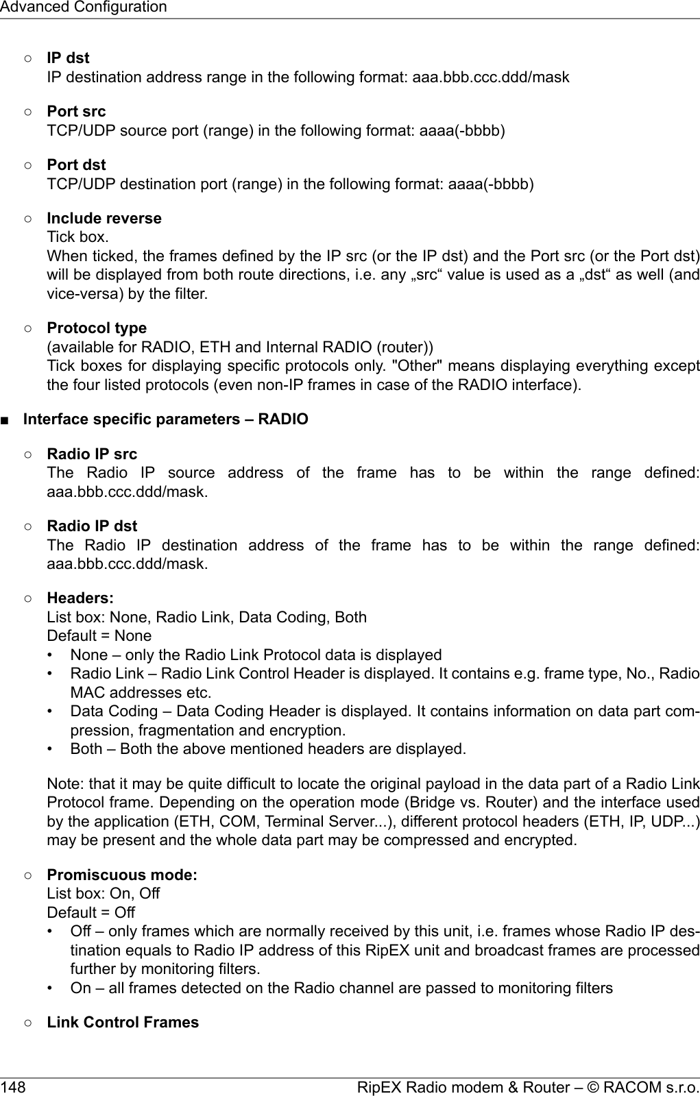 ○IP dstIP destination address range in the following format: aaa.bbb.ccc.ddd/mask○Port srcTCP/UDP source port (range) in the following format: aaaa(-bbbb)○Port dstTCP/UDP destination port (range) in the following format: aaaa(-bbbb)○Include reverseTick box.When ticked, the frames defined by the IP src (or the IP dst) and the Port src (or the Port dst)will be displayed from both route directions, i.e. any „src“ value is used as a „dst“ as well (andvice-versa) by the filter.○Protocol type(available for RADIO, ETH and Internal RADIO (router))Tick boxes for displaying specific protocols only. &quot;Other&quot; means displaying everything exceptthe four listed protocols (even non-IP frames in case of the RADIO interface).■Interface specific parameters – RADIO○Radio IP srcThe Radio IP source address of the frame has to be within the range defined:aaa.bbb.ccc.ddd/mask.○Radio IP dstThe Radio IP destination address of the frame has to be within the range defined:aaa.bbb.ccc.ddd/mask.○Headers:List box: None, Radio Link, Data Coding, BothDefault = None• None – only the Radio Link Protocol data is displayed• Radio Link – Radio Link Control Header is displayed. It contains e.g. frame type, No., RadioMAC addresses etc.• Data Coding – Data Coding Header is displayed. It contains information on data part com-pression, fragmentation and encryption.• Both – Both the above mentioned headers are displayed.Note: that it may be quite difficult to locate the original payload in the data part of a Radio LinkProtocol frame. Depending on the operation mode (Bridge vs. Router) and the interface usedby the application (ETH, COM, Terminal Server...), different protocol headers (ETH, IP, UDP...)may be present and the whole data part may be compressed and encrypted.○Promiscuous mode:List box: On, OffDefault = Off• Off – only frames which are normally received by this unit, i.e. frames whose Radio IP des-tination equals to Radio IP address of this RipEX unit and broadcast frames are processedfurther by monitoring filters.• On – all frames detected on the Radio channel are passed to monitoring filters○Link Control FramesRipEX Radio modem &amp; Router – © RACOM s.r.o.148Advanced Configuration