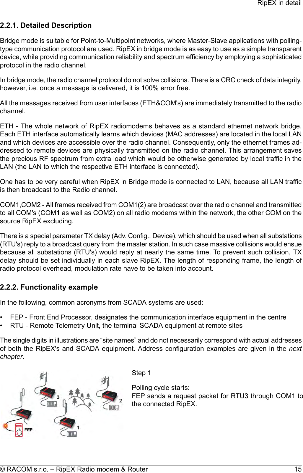 2.2.1. Detailed DescriptionBridge mode is suitable for Point-to-Multipoint networks, where Master-Slave applications with polling-type communication protocol are used. RipEX in bridge mode is as easy to use as a simple transparentdevice, while providing communication reliability and spectrum efficiency by employing a sophisticatedprotocol in the radio channel.In bridge mode, the radio channel protocol do not solve collisions. There is a CRC check of data integrity,however, i.e. once a message is delivered, it is 100% error free.All the messages received from user interfaces (ETH&amp;COM&apos;s) are immediately transmitted to the radiochannel.ETH - The whole network of RipEX radiomodems behaves as a standard ethernet network bridge.Each ETH interface automatically learns which devices (MAC addresses) are located in the local LANand which devices are accessible over the radio channel. Consequently, only the ethernet frames ad-dressed to remote devices are physically transmitted on the radio channel. This arrangement savesthe precious RF spectrum from extra load which would be otherwise generated by local traffic in theLAN (the LAN to which the respective ETH interface is connected).One has to be very careful when RipEX in Bridge mode is connected to LAN, because all LAN trafficis then broadcast to the Radio channel.COM1,COM2 - All frames received from COM1(2) are broadcast over the radio channel and transmittedto all COM&apos;s (COM1 as well as COM2) on all radio modems within the network, the other COM on thesource RipEX excluding.There is a special parameter TX delay (Adv. Config., Device), which should be used when all substations(RTU&apos;s) reply to a broadcast query from the master station. In such case massive collisions would ensuebecause all substations (RTU&apos;s) would reply at nearly the same time. To prevent such collision, TXdelay should be set individually in each slave RipEX. The length of responding frame, the length ofradio protocol overhead, modulation rate have to be taken into account.2.2.2. Functionality exampleIn the following, common acronyms from SCADA systems are used:• FEP - Front End Processor, designates the communication interface equipment in the centre• RTU - Remote Telemetry Unit, the terminal SCADA equipment at remote sitesThe single digits in illustrations are “site names” and do not necessarily correspond with actual addressesof both the RipEX&apos;s and SCADA equipment. Address configuration examples are given in the nextchapter.Step 1Polling cycle starts:FEP sends a request packet for RTU3 through COM1 tothe connected RipEX.15© RACOM s.r.o. – RipEX Radio modem &amp; RouterRipEX in detail