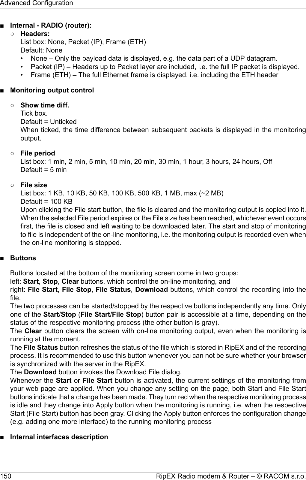 ■Internal - RADIO (router):○Headers:List box: None, Packet (IP), Frame (ETH)Default: None• None – Only the payload data is displayed, e.g. the data part of a UDP datagram.• Packet (IP) – Headers up to Packet layer are included, i.e. the full IP packet is displayed.• Frame (ETH) – The full Ethernet frame is displayed, i.e. including the ETH header■Monitoring output control○Show time diff.Tick box.Default = UntickedWhen ticked, the time difference between subsequent packets is displayed in the monitoringoutput.○File periodList box: 1 min, 2 min, 5 min, 10 min, 20 min, 30 min, 1 hour, 3 hours, 24 hours, OffDefault = 5 min○File sizeList box: 1 KB, 10 KB, 50 KB, 100 KB, 500 KB, 1 MB, max (~2 MB)Default = 100 KBUpon clicking the File start button, the file is cleared and the monitoring output is copied into it.When the selected File period expires or the File size has been reached, whichever event occursfirst, the file is closed and left waiting to be downloaded later. The start and stop of monitoringto file is independent of the on-line monitoring, i.e. the monitoring output is recorded even whenthe on-line monitoring is stopped.■ButtonsButtons located at the bottom of the monitoring screen come in two groups:left: Start,Stop,Clear buttons, which control the on-line monitoring, andright: File Start,File Stop,File Status,Download buttons, which control the recording into thefile.The two processes can be started/stopped by the respective buttons independently any time. Onlyone of the Start/Stop (File Start/File Stop) button pair is accessible at a time, depending on thestatus of the respective monitoring process (the other button is gray).The Clear button clears the screen with on-line monitoring output, even when the monitoring isrunning at the moment.The File Status button refreshes the status of the file which is stored in RipEX and of the recordingprocess. It is recommended to use this button whenever you can not be sure whether your browseris synchronized with the server in the RipEX.The Download button invokes the Download File dialog.Whenever the Start or File Start button is activated, the current settings of the monitoring fromyour web page are applied. When you change any setting on the page, both Start and File Startbuttons indicate that a change has been made. They turn red when the respective monitoring processis idle and they change into Apply button when the monitoring is running, i.e. when the respectiveStart (File Start) button has been gray. Clicking the Apply button enforces the configuration change(e.g. adding one more interface) to the running monitoring process■Internal interfaces descriptionRipEX Radio modem &amp; Router – © RACOM s.r.o.150Advanced Configuration