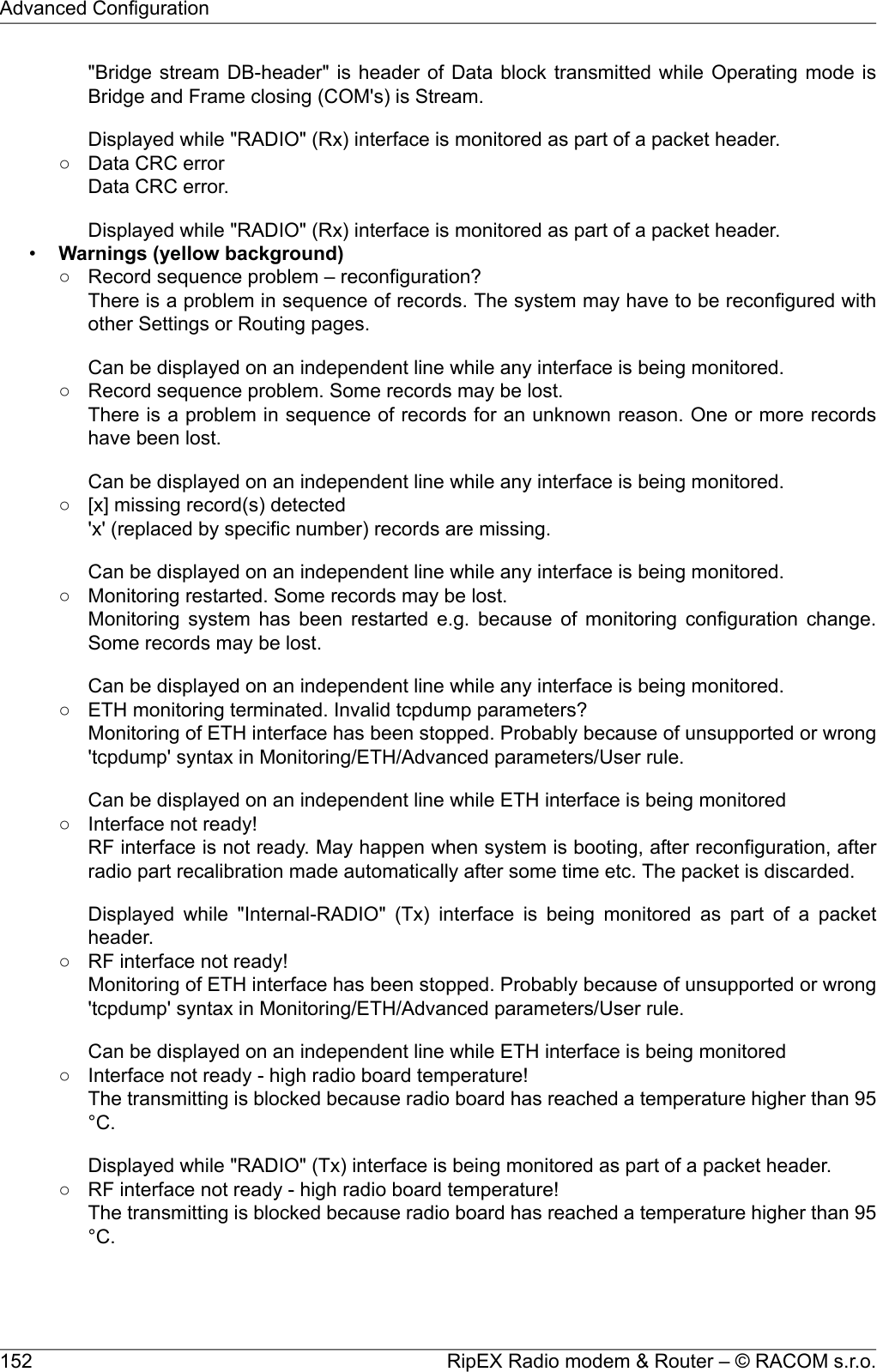 &quot;Bridge stream DB-header&quot; is header of Data block transmitted while Operating mode isBridge and Frame closing (COM&apos;s) is Stream.Displayed while &quot;RADIO&quot; (Rx) interface is monitored as part of a packet header.○ Data CRC errorData CRC error.Displayed while &quot;RADIO&quot; (Rx) interface is monitored as part of a packet header.•Warnings (yellow background)○ Record sequence problem – reconfiguration?There is a problem in sequence of records. The system may have to be reconfigured withother Settings or Routing pages.Can be displayed on an independent line while any interface is being monitored.○ Record sequence problem. Some records may be lost.There is a problem in sequence of records for an unknown reason. One or more recordshave been lost.Can be displayed on an independent line while any interface is being monitored.○ [x] missing record(s) detected&apos;x&apos; (replaced by specific number) records are missing.Can be displayed on an independent line while any interface is being monitored.○ Monitoring restarted. Some records may be lost.Monitoring system has been restarted e.g. because of monitoring configuration change.Some records may be lost.Can be displayed on an independent line while any interface is being monitored.○ ETH monitoring terminated. Invalid tcpdump parameters?Monitoring of ETH interface has been stopped. Probably because of unsupported or wrong&apos;tcpdump&apos; syntax in Monitoring/ETH/Advanced parameters/User rule.Can be displayed on an independent line while ETH interface is being monitored○ Interface not ready!RF interface is not ready. May happen when system is booting, after reconfiguration, afterradio part recalibration made automatically after some time etc. The packet is discarded.Displayed while &quot;Internal-RADIO&quot; (Tx) interface is being monitored as part of a packetheader.○ RF interface not ready!Monitoring of ETH interface has been stopped. Probably because of unsupported or wrong&apos;tcpdump&apos; syntax in Monitoring/ETH/Advanced parameters/User rule.Can be displayed on an independent line while ETH interface is being monitored○ Interface not ready - high radio board temperature!The transmitting is blocked because radio board has reached a temperature higher than 95°C.Displayed while &quot;RADIO&quot; (Tx) interface is being monitored as part of a packet header.○ RF interface not ready - high radio board temperature!The transmitting is blocked because radio board has reached a temperature higher than 95°C.RipEX Radio modem &amp; Router – © RACOM s.r.o.152Advanced Configuration