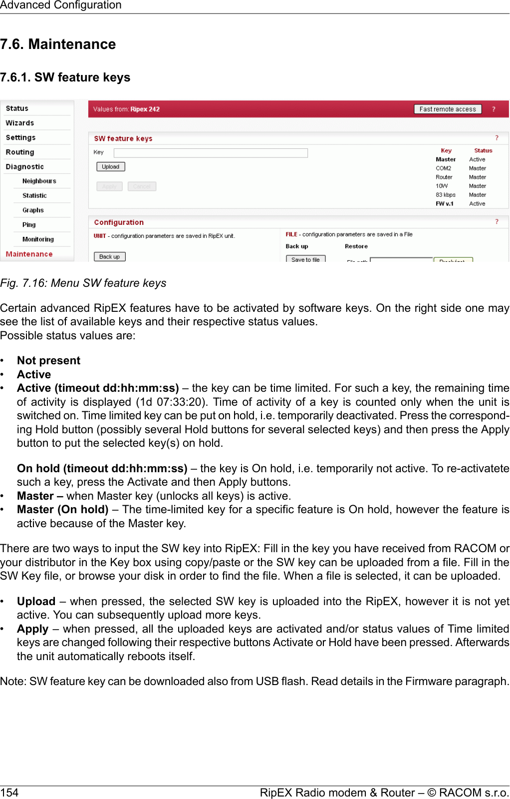 7.6. Maintenance7.6.1. SW feature keysFig. 7.16: Menu SW feature keysCertain advanced RipEX features have to be activated by software keys. On the right side one maysee the list of available keys and their respective status values.Possible status values are:•Not present•Active•Active (timeout dd:hh:mm:ss) – the key can be time limited. For such a key, the remaining timeof activity is displayed (1d 07:33:20). Time of activity of a key is counted only when the unit isswitched on. Time limited key can be put on hold, i.e. temporarily deactivated. Press the correspond-ing Hold button (possibly several Hold buttons for several selected keys) and then press the Applybutton to put the selected key(s) on hold.On hold (timeout dd:hh:mm:ss) – the key is On hold, i.e. temporarily not active. To re-activatetesuch a key, press the Activate and then Apply buttons.•Master – when Master key (unlocks all keys) is active.•Master (On hold) – The time-limited key for a specific feature is On hold, however the feature isactive because of the Master key.There are two ways to input the SW key into RipEX: Fill in the key you have received from RACOM oryour distributor in the Key box using copy/paste or the SW key can be uploaded from a file. Fill in theSW Key file, or browse your disk in order to find the file. When a file is selected, it can be uploaded.•Upload – when pressed, the selected SW key is uploaded into the RipEX, however it is not yetactive. You can subsequently upload more keys.•Apply – when pressed, all the uploaded keys are activated and/or status values of Time limitedkeys are changed following their respective buttons Activate or Hold have been pressed. Afterwardsthe unit automatically reboots itself.Note: SW feature key can be downloaded also from USB flash. Read details in the Firmware paragraph.RipEX Radio modem &amp; Router – © RACOM s.r.o.154Advanced Configuration