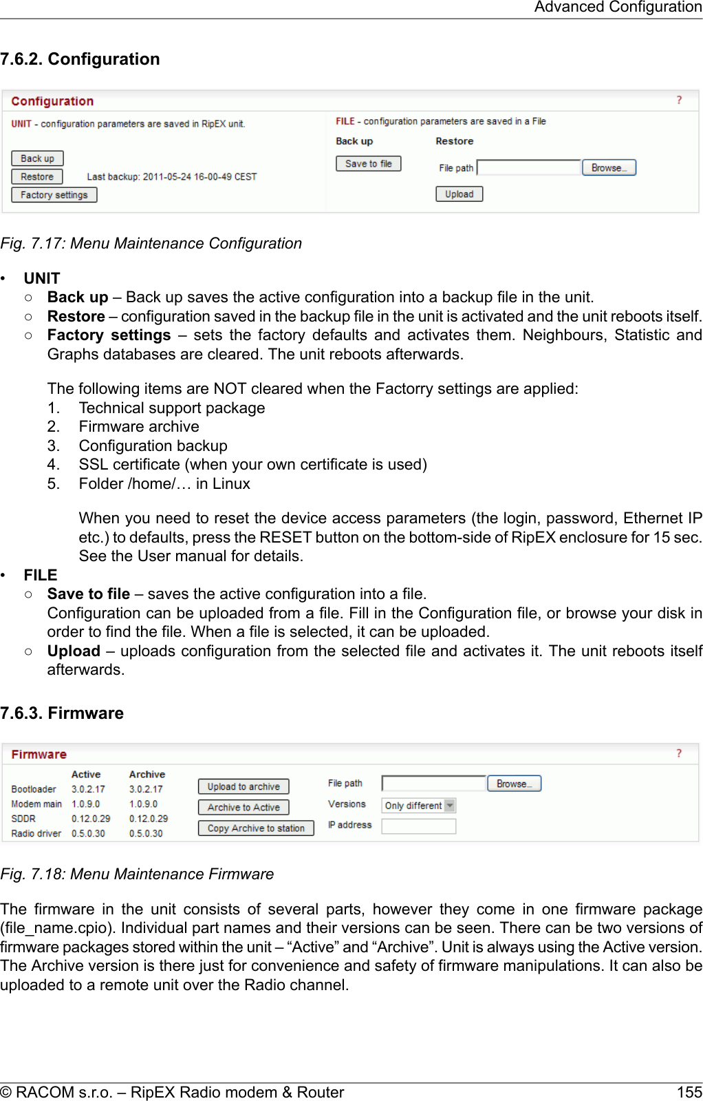 7.6.2. ConfigurationFig. 7.17: Menu Maintenance Configuration•UNIT○Back up – Back up saves the active configuration into a backup file in the unit.○Restore – configuration saved in the backup file in the unit is activated and the unit reboots itself.○Factory settings – sets the factory defaults and activates them. Neighbours, Statistic andGraphs databases are cleared. The unit reboots afterwards.The following items are NOT cleared when the Factorry settings are applied:1. Technical support package2. Firmware archive3. Configuration backup4. SSL certificate (when your own certificate is used)5. Folder /home/… in LinuxWhen you need to reset the device access parameters (the login, password, Ethernet IPetc.) to defaults, press the RESET button on the bottom-side of RipEX enclosure for 15 sec.See the User manual for details.•FILE○Save to file – saves the active configuration into a file.Configuration can be uploaded from a file. Fill in the Configuration file, or browse your disk inorder to find the file. When a file is selected, it can be uploaded.○Upload – uploads configuration from the selected file and activates it. The unit reboots itselfafterwards.7.6.3. FirmwareFig. 7.18: Menu Maintenance FirmwareThe firmware in the unit consists of several parts, however they come in one firmware package(file_name.cpio). Individual part names and their versions can be seen. There can be two versions offirmware packages stored within the unit – “Active” and “Archive”. Unit is always using the Active version.The Archive version is there just for convenience and safety of firmware manipulations. It can also beuploaded to a remote unit over the Radio channel.155© RACOM s.r.o. – RipEX Radio modem &amp; RouterAdvanced Configuration