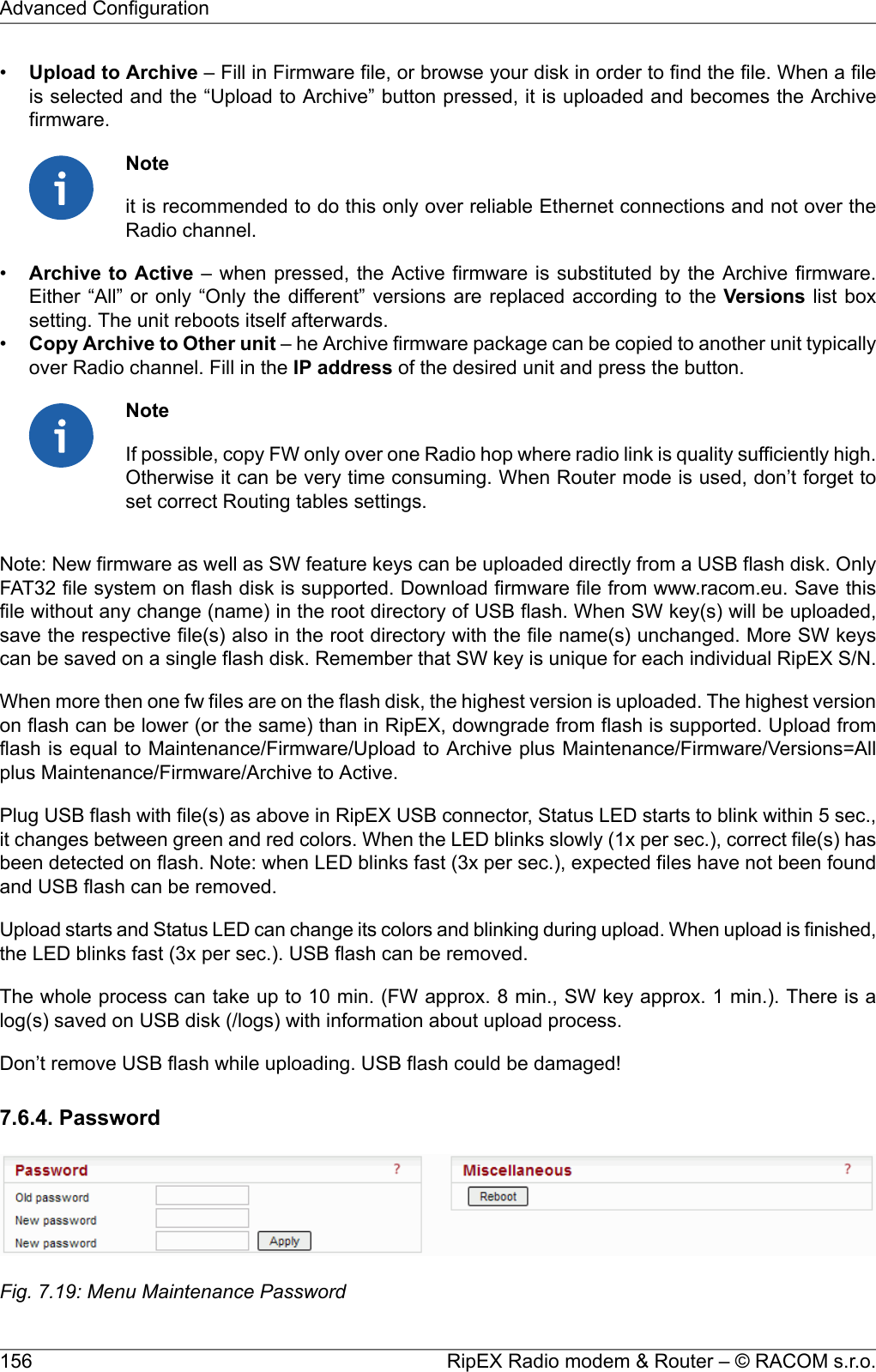 •Upload to Archive – Fill in Firmware file, or browse your disk in order to find the file. When a fileis selected and the “Upload to Archive” button pressed, it is uploaded and becomes the Archivefirmware.Noteit is recommended to do this only over reliable Ethernet connections and not over theRadio channel.•Archive to Active – when pressed, the Active firmware is substituted by the Archive firmware.Either “All” or only “Only the different” versions are replaced according to the Versions list boxsetting. The unit reboots itself afterwards.•Copy Archive to Other unit – he Archive firmware package can be copied to another unit typicallyover Radio channel. Fill in the IP address of the desired unit and press the button.NoteIf possible, copy FW only over one Radio hop where radio link is quality sufficiently high.Otherwise it can be very time consuming. When Router mode is used, don’t forget toset correct Routing tables settings.Note: New firmware as well as SW feature keys can be uploaded directly from a USB flash disk. OnlyFAT32 file system on flash disk is supported. Download firmware file from www.racom.eu. Save thisfile without any change (name) in the root directory of USB flash. When SW key(s) will be uploaded,save the respective file(s) also in the root directory with the file name(s) unchanged. More SW keyscan be saved on a single flash disk. Remember that SW key is unique for each individual RipEX S/N.When more then one fw files are on the flash disk, the highest version is uploaded. The highest versionon flash can be lower (or the same) than in RipEX, downgrade from flash is supported. Upload fromflash is equal to Maintenance/Firmware/Upload to Archive plus Maintenance/Firmware/Versions=Allplus Maintenance/Firmware/Archive to Active.Plug USB flash with file(s) as above in RipEX USB connector, Status LED starts to blink within 5 sec.,it changes between green and red colors. When the LED blinks slowly (1x per sec.), correct file(s) hasbeen detected on flash. Note: when LED blinks fast (3x per sec.), expected files have not been foundand USB flash can be removed.Upload starts and Status LED can change its colors and blinking during upload. When upload is finished,the LED blinks fast (3x per sec.). USB flash can be removed.The whole process can take up to 10 min. (FW approx. 8 min., SW key approx. 1 min.). There is alog(s) saved on USB disk (/logs) with information about upload process.Don’t remove USB flash while uploading. USB flash could be damaged!7.6.4. PasswordFig. 7.19: Menu Maintenance PasswordRipEX Radio modem &amp; Router – © RACOM s.r.o.156Advanced Configuration