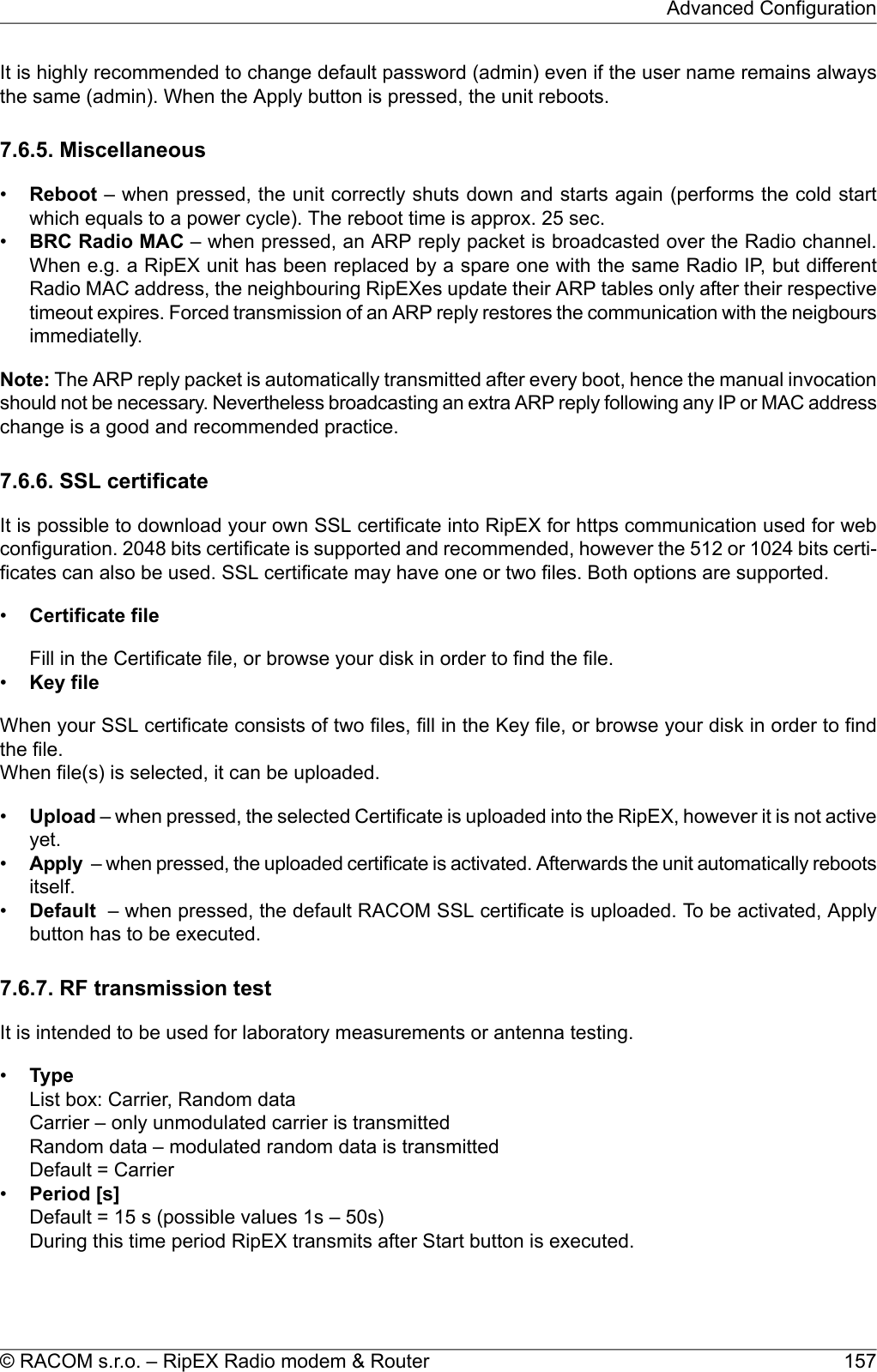 It is highly recommended to change default password (admin) even if the user name remains alwaysthe same (admin). When the Apply button is pressed, the unit reboots.7.6.5. Miscellaneous•Reboot – when pressed, the unit correctly shuts down and starts again (performs the cold startwhich equals to a power cycle). The reboot time is approx. 25 sec.•BRC Radio MAC – when pressed, an ARP reply packet is broadcasted over the Radio channel.When e.g. a RipEX unit has been replaced by a spare one with the same Radio IP, but differentRadio MAC address, the neighbouring RipEXes update their ARP tables only after their respectivetimeout expires. Forced transmission of an ARP reply restores the communication with the neigboursimmediatelly.Note: The ARP reply packet is automatically transmitted after every boot, hence the manual invocationshould not be necessary. Nevertheless broadcasting an extra ARP reply following any IP or MAC addresschange is a good and recommended practice.7.6.6. SSL certificateIt is possible to download your own SSL certificate into RipEX for https communication used for webconfiguration. 2048 bits certificate is supported and recommended, however the 512 or 1024 bits certi-ficates can also be used. SSL certificate may have one or two files. Both options are supported.•Certificate fileFill in the Certificate file, or browse your disk in order to find the file.•Key fileWhen your SSL certificate consists of two files, fill in the Key file, or browse your disk in order to findthe file.When file(s) is selected, it can be uploaded.•Upload – when pressed, the selected Certificate is uploaded into the RipEX, however it is not activeyet.•Apply – when pressed, the uploaded certificate is activated. Afterwards the unit automatically rebootsitself.•Default – when pressed, the default RACOM SSL certificate is uploaded. To be activated, Applybutton has to be executed.7.6.7. RF transmission testIt is intended to be used for laboratory measurements or antenna testing.•TypeList box: Carrier, Random dataCarrier – only unmodulated carrier is transmittedRandom data – modulated random data is transmittedDefault = Carrier•Period [s]Default = 15 s (possible values 1s – 50s)During this time period RipEX transmits after Start button is executed.157© RACOM s.r.o. – RipEX Radio modem &amp; RouterAdvanced Configuration