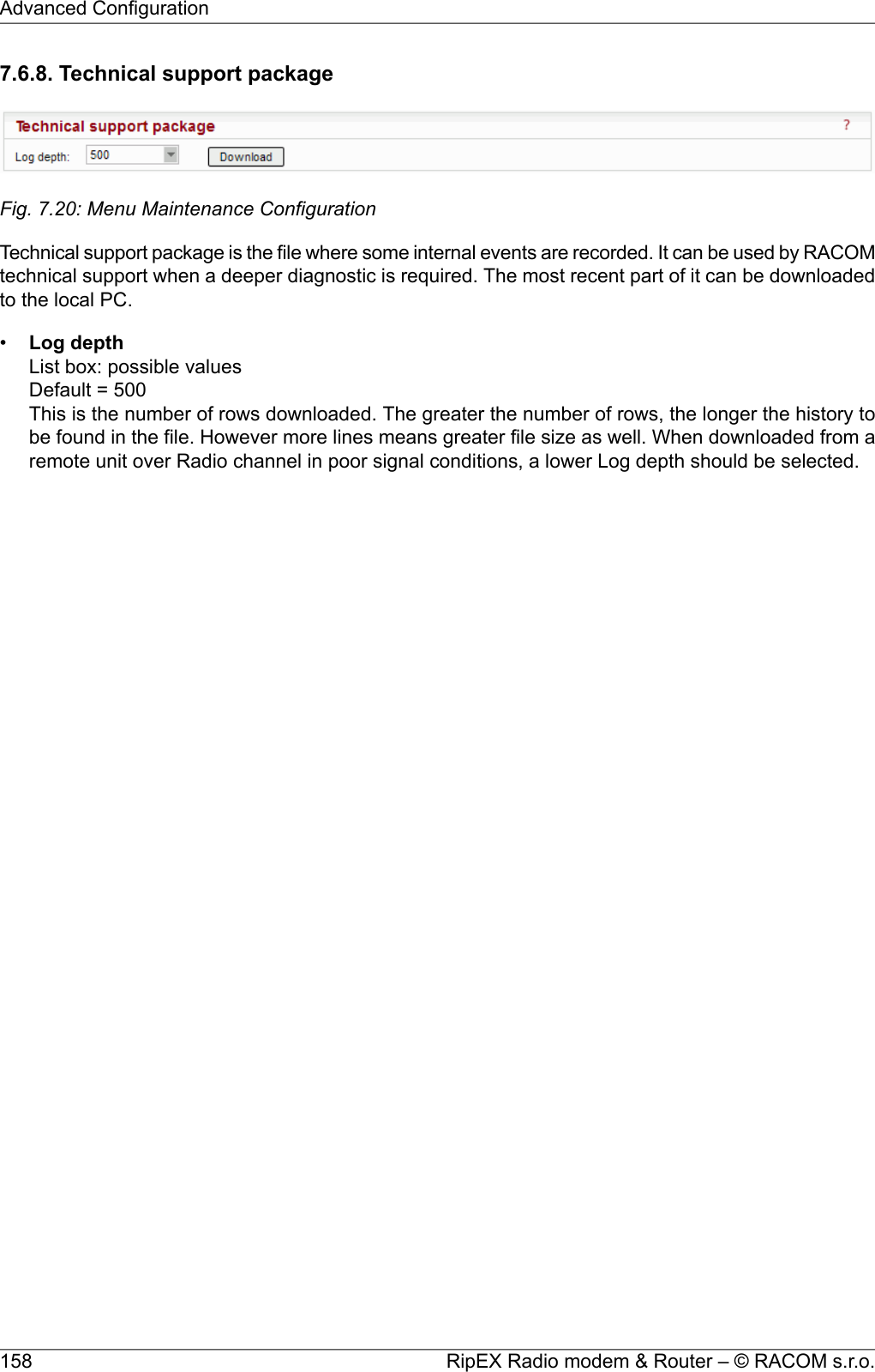 7.6.8. Technical support packageFig. 7.20: Menu Maintenance ConfigurationTechnical support package is the file where some internal events are recorded. It can be used by RACOMtechnical support when a deeper diagnostic is required. The most recent part of it can be downloadedto the local PC.•Log depthList box: possible valuesDefault = 500This is the number of rows downloaded. The greater the number of rows, the longer the history tobe found in the file. However more lines means greater file size as well. When downloaded from aremote unit over Radio channel in poor signal conditions, a lower Log depth should be selected.RipEX Radio modem &amp; Router – © RACOM s.r.o.158Advanced Configuration