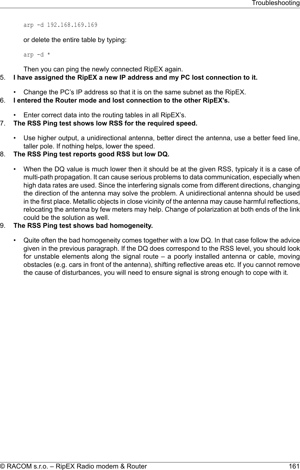 arp -d 192.168.169.169or delete the entire table by typing:arp -d *Then you can ping the newly connected RipEX again.5. I have assigned the RipEX a new IP address and my PC lost connection to it.• Change the PC’s IP address so that it is on the same subnet as the RipEX.6. I entered the Router mode and lost connection to the other RipEX’s.• Enter correct data into the routing tables in all RipEX’s.7. The RSS Ping test shows low RSS for the required speed.• Use higher output, a unidirectional antenna, better direct the antenna, use a better feed line,taller pole. If nothing helps, lower the speed.8. The RSS Ping test reports good RSS but low DQ.• When the DQ value is much lower then it should be at the given RSS, typicaly it is a case ofmulti-path propagation. It can cause serious problems to data communication, especially whenhigh data rates are used. Since the interfering signals come from different directions, changingthe direction of the antenna may solve the problem. A unidirectional antenna should be usedin the first place. Metallic objects in close vicinity of the antenna may cause harmful reflections,relocating the antenna by few meters may help. Change of polarization at both ends of the linkcould be the solution as well.9. The RSS Ping test shows bad homogeneity.• Quite often the bad homogeneity comes together with a low DQ. In that case follow the advicegiven in the previous paragraph. If the DQ does correspond to the RSS level, you should lookfor unstable elements along the signal route – a poorly installed antenna or cable, movingobstacles (e.g. cars in front of the antenna), shifting reflective areas etc. If you cannot removethe cause of disturbances, you will need to ensure signal is strong enough to cope with it.161© RACOM s.r.o. – RipEX Radio modem &amp; RouterTroubleshooting