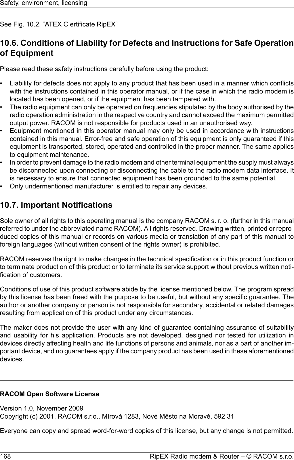 See Fig. 10.2, “ATEX C ertificate RipEX”10.6. Conditions of Liability for Defects and Instructions for Safe Operationof EquipmentPlease read these safety instructions carefully before using the product:• Liability for defects does not apply to any product that has been used in a manner which conflictswith the instructions contained in this operator manual, or if the case in which the radio modem islocated has been opened, or if the equipment has been tampered with.• The radio equipment can only be operated on frequencies stipulated by the body authorised by theradio operation administration in the respective country and cannot exceed the maximum permittedoutput power. RACOM is not responsible for products used in an unauthorised way.• Equipment mentioned in this operator manual may only be used in accordance with instructionscontained in this manual. Error-free and safe operation of this equipment is only guaranteed if thisequipment is transported, stored, operated and controlled in the proper manner. The same appliesto equipment maintenance.•In order to prevent damage to the radio modem and other terminal equipment the supply must alwaysbe disconnected upon connecting or disconnecting the cable to the radio modem data interface. Itis necessary to ensure that connected equipment has been grounded to the same potential.• Only undermentioned manufacturer is entitled to repair any devices.10.7. Important NotificationsSole owner of all rights to this operating manual is the company RACOM s. r. o. (further in this manualreferred to under the abbreviated name RACOM). All rights reserved. Drawing written, printed or repro-duced copies of this manual or records on various media or translation of any part of this manual toforeign languages (without written consent of the rights owner) is prohibited.RACOM reserves the right to make changes in the technical specification or in this product function orto terminate production of this product or to terminate its service support without previous written noti-fication of customers.Conditions of use of this product software abide by the license mentioned below. The program spreadby this license has been freed with the purpose to be useful, but without any specific guarantee. Theauthor or another company or person is not responsible for secondary, accidental or related damagesresulting from application of this product under any circumstances.The maker does not provide the user with any kind of guarantee containing assurance of suitabilityand usability for his application. Products are not developed, designed nor tested for utilization indevices directly affecting health and life functions of persons and animals, nor as a part of another im-portant device, and no guarantees apply if the company product has been used in these aforementioneddevices.RACOM Open Software LicenseVersion 1.0, November 2009Copyright (c) 2001, RACOM s.r.o., Mírová 1283, Nové Město na Moravě, 592 31Everyone can copy and spread word-for-word copies of this license, but any change is not permitted.RipEX Radio modem &amp; Router – © RACOM s.r.o.168Safety, environment, licensing