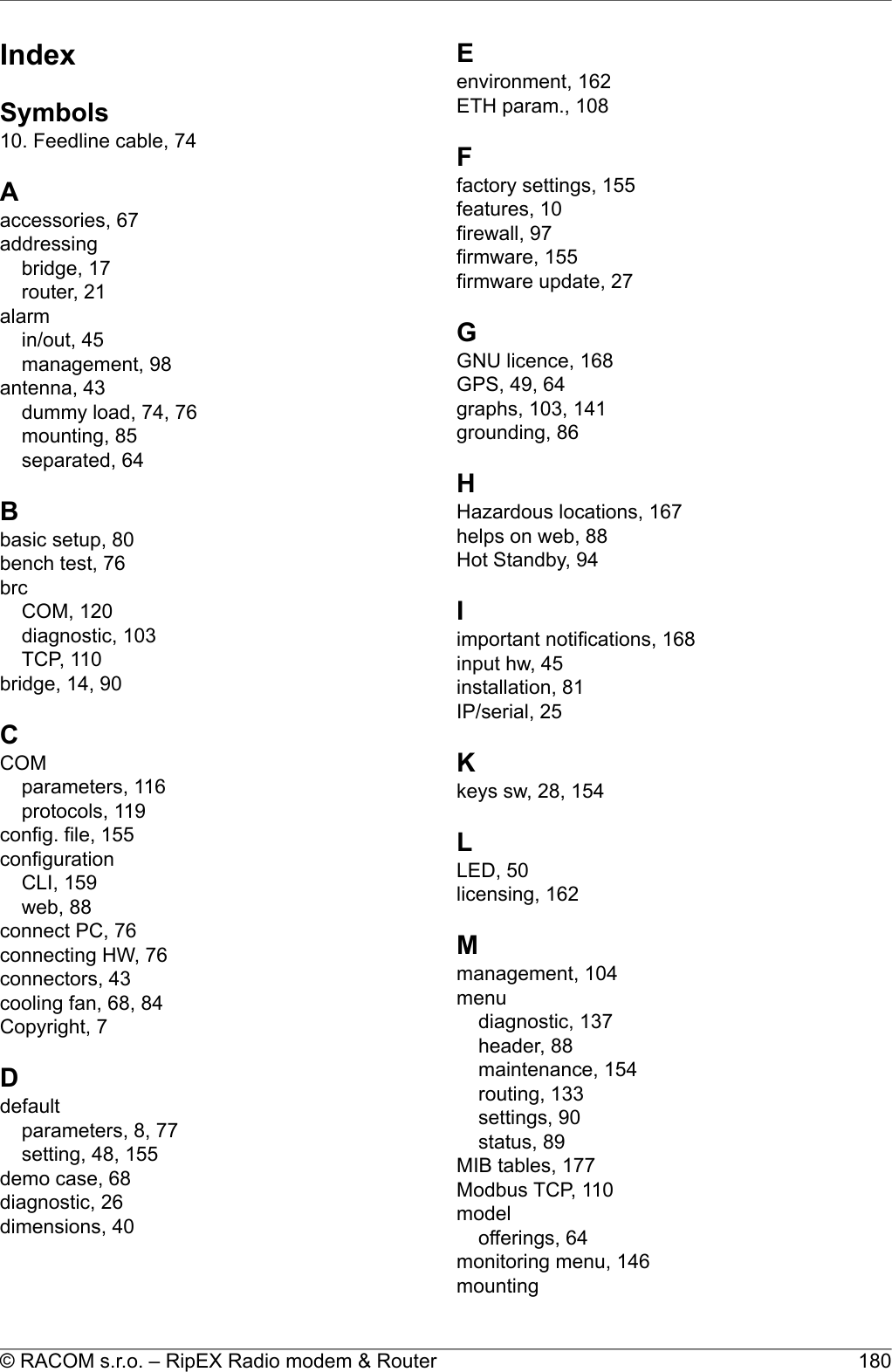 IndexSymbols10. Feedline cable, 74Aaccessories, 67addressingbridge, 17router, 21alarmin/out, 45management, 98antenna, 43dummy load, 74, 76mounting, 85separated, 64Bbasic setup, 80bench test, 76brcCOM, 120diagnostic, 103TCP, 110bridge, 14, 90CCOMparameters, 116protocols, 119config. file, 155configurationCLI, 159web, 88connect PC, 76connecting HW, 76connectors, 43cooling fan, 68, 84Copyright, 7Ddefaultparameters, 8, 77setting, 48, 155demo case, 68diagnostic, 26dimensions, 40Eenvironment, 162ETH param., 108Ffactory settings, 155features, 10firewall, 97firmware, 155firmware update, 27GGNU licence, 168GPS, 49, 64graphs, 103, 141grounding, 86HHazardous locations, 167helps on web, 88Hot Standby, 94Iimportant notifications, 168input hw, 45installation, 81IP/serial, 25Kkeys sw, 28, 154LLED, 50licensing, 162Mmanagement, 104menudiagnostic, 137header, 88maintenance, 154routing, 133settings, 90status, 89MIB tables, 177Modbus TCP, 110modelofferings, 64monitoring menu, 146mounting180© RACOM s.r.o. – RipEX Radio modem &amp; Router