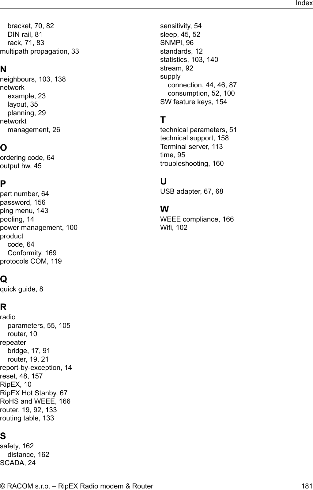 bracket, 70, 82DIN rail, 81rack, 71, 83multipath propagation, 33Nneighbours, 103, 138networkexample, 23layout, 35planning, 29networktmanagement, 26Oordering code, 64output hw, 45Ppart number, 64password, 156ping menu, 143pooling, 14power management, 100productcode, 64Conformity, 169protocols COM, 119Qquick guide, 8Rradioparameters, 55, 105router, 10repeaterbridge, 17, 91router, 19, 21report-by-exception, 14reset, 48, 157RipEX, 10RipEX Hot Stanby, 67RoHS and WEEE, 166router, 19, 92, 133routing table, 133Ssafety, 162distance, 162SCADA, 24sensitivity, 54sleep, 45, 52SNMPl, 96standards, 12statistics, 103, 140stream, 92supplyconnection, 44, 46, 87consumption, 52, 100SW feature keys, 154Ttechnical parameters, 51technical support, 158Terminal server, 113time, 95troubleshooting, 160UUSB adapter, 67, 68WWEEE compliance, 166Wifi, 102181© RACOM s.r.o. – RipEX Radio modem &amp; RouterIndex