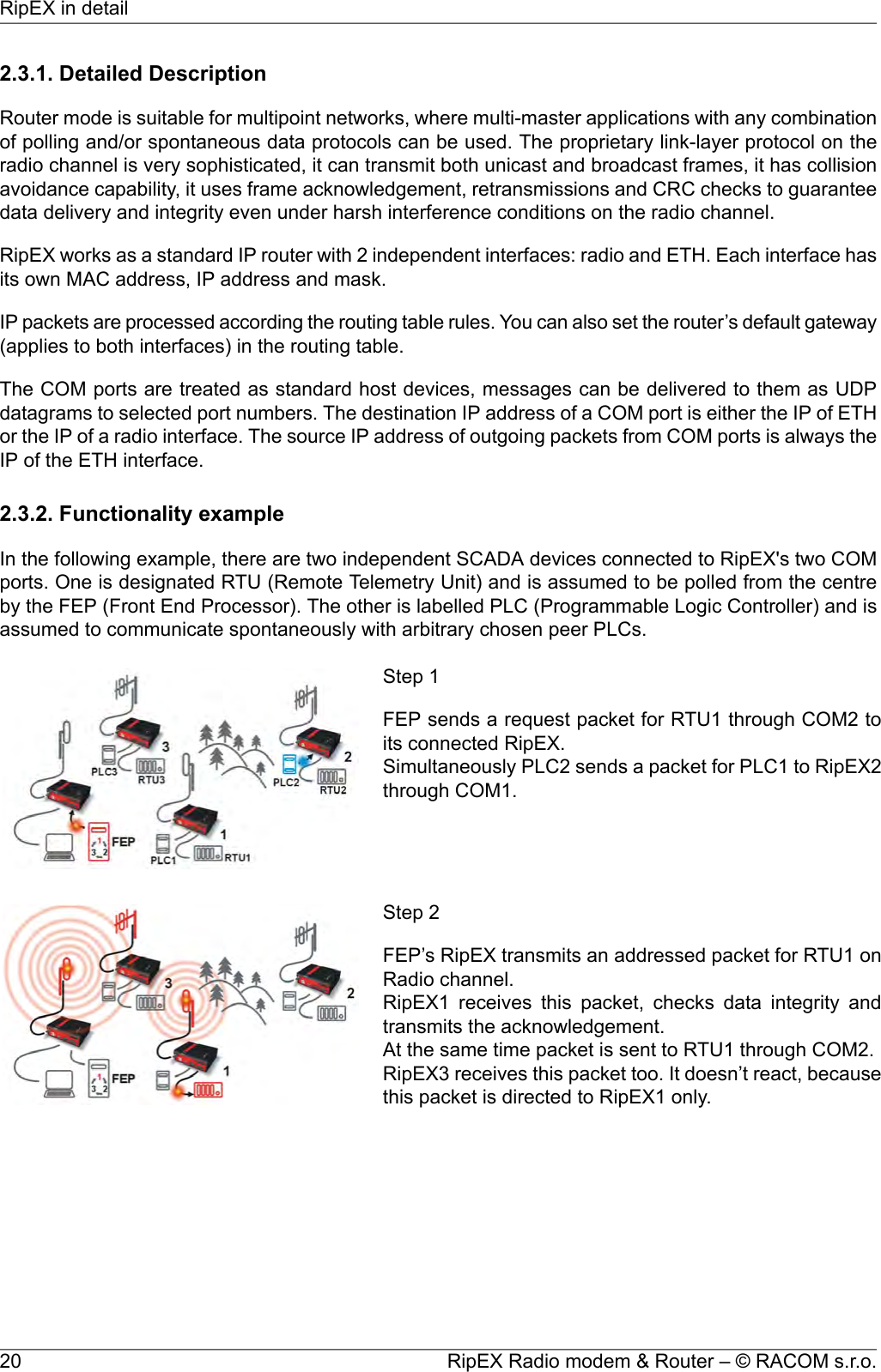 2.3.1. Detailed DescriptionRouter mode is suitable for multipoint networks, where multi-master applications with any combinationof polling and/or spontaneous data protocols can be used. The proprietary link-layer protocol on theradio channel is very sophisticated, it can transmit both unicast and broadcast frames, it has collisionavoidance capability, it uses frame acknowledgement, retransmissions and CRC checks to guaranteedata delivery and integrity even under harsh interference conditions on the radio channel.RipEX works as a standard IP router with 2 independent interfaces: radio and ETH. Each interface hasits own MAC address, IP address and mask.IP packets are processed according the routing table rules. You can also set the router’s default gateway(applies to both interfaces) in the routing table.The COM ports are treated as standard host devices, messages can be delivered to them as UDPdatagrams to selected port numbers. The destination IP address of a COM port is either the IP of ETHor the IP of a radio interface. The source IP address of outgoing packets from COM ports is always theIP of the ETH interface.2.3.2. Functionality exampleIn the following example, there are two independent SCADA devices connected to RipEX&apos;s two COMports. One is designated RTU (Remote Telemetry Unit) and is assumed to be polled from the centreby the FEP (Front End Processor). The other is labelled PLC (Programmable Logic Controller) and isassumed to communicate spontaneously with arbitrary chosen peer PLCs.Step 1FEP sends a request packet for RTU1 through COM2 toits connected RipEX.Simultaneously PLC2 sends a packet for PLC1 to RipEX2through COM1.Step 2FEP’s RipEX transmits an addressed packet for RTU1 onRadio channel.RipEX1 receives this packet, checks data integrity andtransmits the acknowledgement.At the same time packet is sent to RTU1 through COM2.RipEX3 receives this packet too. It doesn’t react, becausethis packet is directed to RipEX1 only.RipEX Radio modem &amp; Router – © RACOM s.r.o.20RipEX in detail