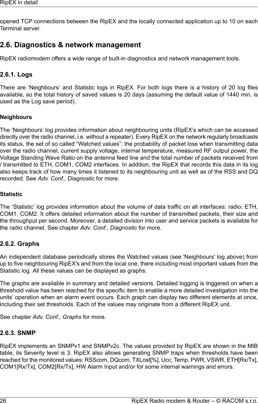 opened TCP connections between the RipEX and the locally connected application up to 10 on eachTerminal server.2.6. Diagnostics &amp; network managementRipEX radiomodem offers a wide range of built-in diagnostics and network management tools.2.6.1. LogsThere are ‘Neighbours’ and Statistic logs in RipEX. For both logs there is a history of 20 log filesavailable, so the total history of saved values is 20 days (assuming the default value of 1440 min. isused as the Log save period).NeighboursThe ‘Neighbours’ log provides information about neighbouring units (RipEX’s which can be accesseddirectly over the radio channel, i.e. without a repeater). Every RipEX on the network regularly broadcastsits status, the set of so called “Watched values”: the probability of packet loss when transmitting dataover the radio channel, current supply voltage, internal temperature, measured RF output power, theVoltage Standing Wave Ratio on the antenna feed line and the total number of packets received from/ transmitted to ETH, COM1, COM2 interfaces. In addition, the RipEX that records this data in its logalso keeps track of how many times it listened to its neighbouring unit as well as of the RSS and DQrecorded. See Adv. Conf., Diagnostic for more.StatisticThe ‘Statistic’ log provides information about the volume of data traffic on all interfaces: radio, ETH,COM1, COM2. It offers detailed information about the number of transmitted packets, their size andthe throughput per second. Moreover, a detailed division into user and service packets is available forthe radio channel. See chapter Adv. Conf., Diagnostic for more.2.6.2. GraphsAn independent database periodically stores the Watched values (see &apos;Neighbours&apos; log above) fromup to five neighbouring RipEX&apos;s and from the local one, there including most important values from theStatistic log. All these values can be displayed as graphs.The graphs are available in summary and detailed versions. Detailed logging is triggered on when athreshold value has been reached for the specific item to enable a more detailed investigation into theunits’ operation when an alarm event occurs. Each graph can display two different elements at once,including their set thresholds. Each of the values may originate from a different RipEX unit.See chapter Adv. Conf., Graphs for more.2.6.3. SNMPRipEX implements an SNMPv1 and SNMPv2c. The values provided by RipEX are shown in the MIBtable, its Severity level is 3. RipEX also allows generating SNMP traps when thresholds have beenreached for the monitored values: RSScom, DQcom, TXLost[%], Ucc, Temp, PWR, VSWR, ETH[Rx/Tx],COM1[Rx/Tx], COM2[Rx/Tx], HW Alarm Input and/or for some internal warnings and errors.RipEX Radio modem &amp; Router – © RACOM s.r.o.26RipEX in detail