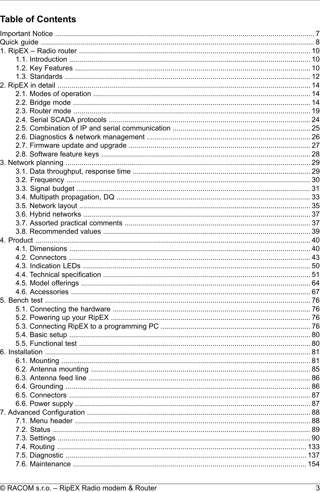 Table of ContentsImportant Notice .................................................................................................................................. 7Quick guide ......................................................................................................................................... 81. RipEX – Radio router .................................................................................................................... 101.1. Introduction ......................................................................................................................... 101.2. Key Features ...................................................................................................................... 101.3. Standards ........................................................................................................................... 122. RipEX in detail ............................................................................................................................... 142.1. Modes of operation ............................................................................................................. 142.2. Bridge mode ....................................................................................................................... 142.3. Router mode ....................................................................................................................... 192.4. Serial SCADA protocols ..................................................................................................... 242.5. Combination of IP and serial communication ..................................................................... 252.6. Diagnostics &amp; network management .................................................................................. 262.7. Firmware update and upgrade ........................................................................................... 272.8. Software feature keys ......................................................................................................... 283. Network planning ........................................................................................................................... 293.1. Data throughput, response time ......................................................................................... 293.2. Frequency .......................................................................................................................... 303.3. Signal budget ..................................................................................................................... 313.4. Multipath propagation, DQ ................................................................................................. 333.5. Network layout .................................................................................................................... 353.6. Hybrid networks .................................................................................................................. 373.7. Assorted practical comments ............................................................................................. 373.8. Recommended values ........................................................................................................ 394. Product .......................................................................................................................................... 404.1. Dimensions ......................................................................................................................... 404.2. Connectors ......................................................................................................................... 434.3. Indication LEDs .................................................................................................................. 504.4. Technical specification ........................................................................................................ 514.5. Model offerings ................................................................................................................... 644.6. Accessories ........................................................................................................................ 675. Bench test ..................................................................................................................................... 765.1. Connecting the hardware ................................................................................................... 765.2. Powering up your RipEX .................................................................................................... 765.3. Connecting RipEX to a programming PC ........................................................................... 765.4. Basic setup ......................................................................................................................... 805.5. Functional test .................................................................................................................... 806. Installation ..................................................................................................................................... 816.1. Mounting ............................................................................................................................. 816.2. Antenna mounting .............................................................................................................. 856.3. Antenna feed line ............................................................................................................... 866.4. Grounding ........................................................................................................................... 866.5. Connectors ......................................................................................................................... 876.6. Power supply ...................................................................................................................... 877. Advanced Configuration ................................................................................................................ 887.1. Menu header ...................................................................................................................... 887.2. Status ................................................................................................................................. 897.3. Settings ............................................................................................................................... 907.4. Routing ............................................................................................................................. 1337.5. Diagnostic ......................................................................................................................... 1377.6. Maintenance ..................................................................................................................... 1543© RACOM s.r.o. – RipEX Radio modem &amp; Router