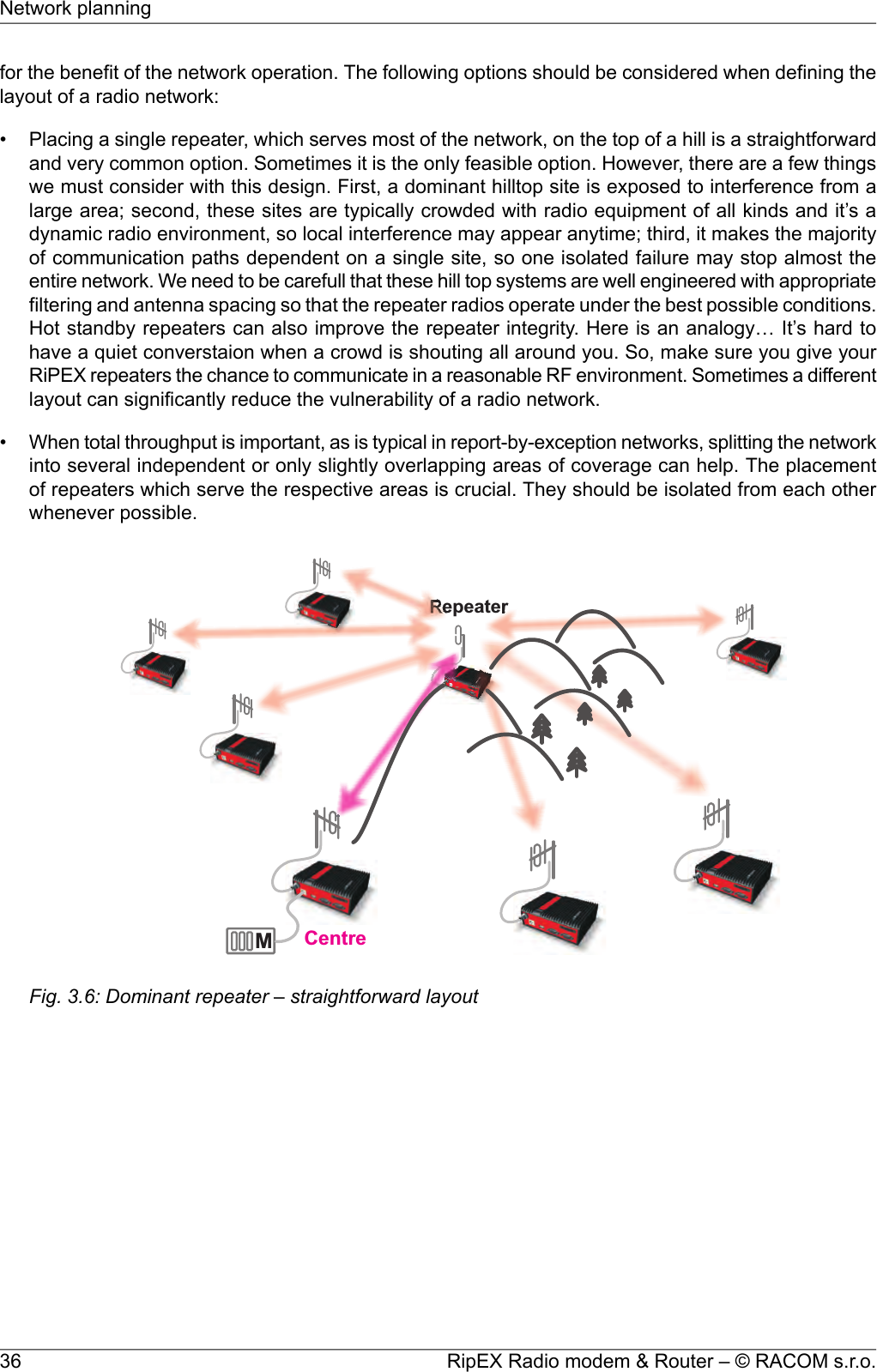 for the benefit of the network operation. The following options should be considered when defining thelayout of a radio network:• Placing a single repeater, which serves most of the network, on the top of a hill is a straightforwardand very common option. Sometimes it is the only feasible option. However, there are a few thingswe must consider with this design. First, a dominant hilltop site is exposed to interference from alarge area; second, these sites are typically crowded with radio equipment of all kinds and it’s adynamic radio environment, so local interference may appear anytime; third, it makes the majorityof communication paths dependent on a single site, so one isolated failure may stop almost theentire network. We need to be carefull that these hill top systems are well engineered with appropriatefiltering and antenna spacing so that the repeater radios operate under the best possible conditions.Hot standby repeaters can also improve the repeater integrity. Here is an analogy… It’s hard tohave a quiet converstaion when a crowd is shouting all around you. So, make sure you give yourRiPEX repeaters the chance to communicate in a reasonable RF environment. Sometimes a differentlayout can significantly reduce the vulnerability of a radio network.•When total throughput is important, as is typical in report-by-exception networks, splitting the networkinto several independent or only slightly overlapping areas of coverage can help. The placementof repeaters which serve the respective areas is crucial. They should be isolated from each otherwhenever possible.MRepeaterCentreFig. 3.6: Dominant repeater – straightforward layoutRipEX Radio modem &amp; Router – © RACOM s.r.o.36Network planning