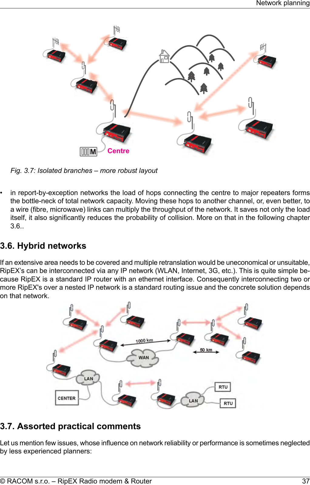 MCentreFig. 3.7: Isolated branches – more robust layout• in report-by-exception networks the load of hops connecting the centre to major repeaters formsthe bottle-neck of total network capacity. Moving these hops to another channel, or, even better, toa wire (fibre, microwave) links can multiply the throughput of the network. It saves not only the loaditself, it also significantly reduces the probability of collision. More on that in the following chapter3.6..3.6. Hybrid networksIf an extensive area needs to be covered and multiple retranslation would be uneconomical or unsuitable,RipEX’s can be interconnected via any IP network (WLAN, Internet, 3G, etc.). This is quite simple be-cause RipEX is a standard IP router with an ethernet interface. Consequently interconnecting two ormore RipEX&apos;s over a nested IP network is a standard routing issue and the concrete solution dependson that network.3.7. Assorted practical commentsLet us mention few issues, whose influence on network reliability or performance is sometimes neglectedby less experienced planners:37© RACOM s.r.o. – RipEX Radio modem &amp; RouterNetwork planning