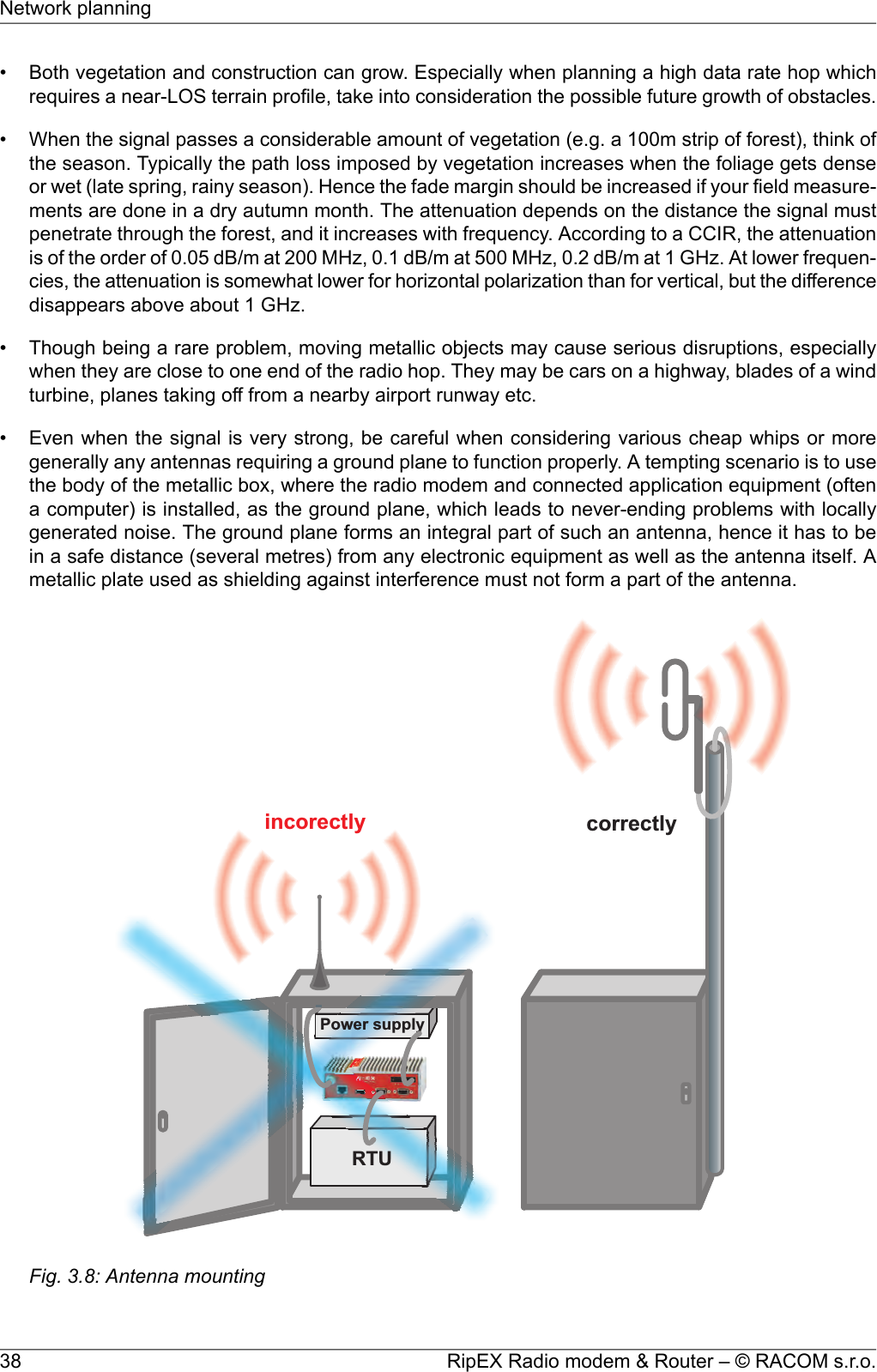 • Both vegetation and construction can grow. Especially when planning a high data rate hop whichrequires a near-LOS terrain profile, take into consideration the possible future growth of obstacles.• When the signal passes a considerable amount of vegetation (e.g. a 100m strip of forest), think ofthe season. Typically the path loss imposed by vegetation increases when the foliage gets denseor wet (late spring, rainy season). Hence the fade margin should be increased if your field measure-ments are done in a dry autumn month. The attenuation depends on the distance the signal mustpenetrate through the forest, and it increases with frequency. According to a CCIR, the attenuationis of the order of 0.05 dB/m at 200 MHz, 0.1 dB/m at 500 MHz, 0.2 dB/m at 1 GHz. At lower frequen-cies, the attenuation is somewhat lower for horizontal polarization than for vertical, but the differencedisappears above about 1 GHz.• Though being a rare problem, moving metallic objects may cause serious disruptions, especiallywhen they are close to one end of the radio hop. They may be cars on a highway, blades of a windturbine, planes taking off from a nearby airport runway etc.• Even when the signal is very strong, be careful when considering various cheap whips or moregenerally any antennas requiring a ground plane to function properly. A tempting scenario is to usethe body of the metallic box, where the radio modem and connected application equipment (oftena computer) is installed, as the ground plane, which leads to never-ending problems with locallygenerated noise. The ground plane forms an integral part of such an antenna, hence it has to bein a safe distance (several metres) from any electronic equipment as well as the antenna itself. Ametallic plate used as shielding against interference must not form a part of the antenna.incorectly correctlyPowersupplyRTUFig. 3.8: Antenna mountingRipEX Radio modem &amp; Router – © RACOM s.r.o.38Network planning