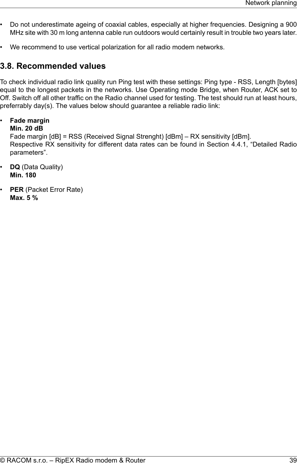 • Do not underestimate ageing of coaxial cables, especially at higher frequencies. Designing a 900MHz site with 30 m long antenna cable run outdoors would certainly result in trouble two years later.• We recommend to use vertical polarization for all radio modem networks.3.8. Recommended valuesTo check individual radio link quality run Ping test with these settings: Ping type - RSS, Length [bytes]equal to the longest packets in the networks. Use Operating mode Bridge, when Router, ACK set toOff. Switch off all other traffic on the Radio channel used for testing. The test should run at least hours,preferrably day(s). The values below should guarantee a reliable radio link:•Fade marginMin. 20 dBFade margin [dB] = RSS (Received Signal Strenght) [dBm] – RX sensitivity [dBm].Respective RX sensitivity for different data rates can be found in Section 4.4.1, “Detailed Radioparameters”.•DQ (Data Quality)Min. 180•PER (Packet Error Rate)Max. 5 %39© RACOM s.r.o. – RipEX Radio modem &amp; RouterNetwork planning