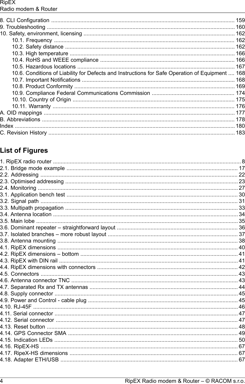 8. CLI Configuration ........................................................................................................................ 1599. Troubleshooting ........................................................................................................................... 16010. Safety, environment, licensing ................................................................................................... 16210.1. Frequency ...................................................................................................................... 16210.2. Safety distance ............................................................................................................... 16210.3. High temperature ............................................................................................................ 16610.4. RoHS and WEEE compliance ........................................................................................ 16610.5. Hazardous locations ....................................................................................................... 16710.6. Conditions of Liability for Defects and Instructions for Safe Operation of Equipment .... 16810.7. Important Notifications .................................................................................................... 16810.8. Product Conformity ......................................................................................................... 16910.9. Compliance Federal Communications Commission ...................................................... 17410.10. Country of Origin .......................................................................................................... 17510.11. Warranty ....................................................................................................................... 176A. OID mappings ............................................................................................................................. 177B. Abbreviations .............................................................................................................................. 178Index ................................................................................................................................................ 180C. Revision History .......................................................................................................................... 183List of Figures1. RipEX radio router ........................................................................................................................... 82.1. Bridge mode example ................................................................................................................ 172.2. Addressing ................................................................................................................................. 222.3. Optimised addressing ................................................................................................................. 232.4. Monitoring ................................................................................................................................... 273.1. Application bench test ................................................................................................................ 303.2. Signal path ................................................................................................................................. 313.3. Multipath propagation ................................................................................................................. 333.4. Antenna location ......................................................................................................................... 343.5. Main lobe .................................................................................................................................... 353.6. Dominant repeater – straightforward layout ............................................................................... 363.7. Isolated branches – more robust layout ..................................................................................... 373.8. Antenna mounting ...................................................................................................................... 384.1. RipEX dimensions ...................................................................................................................... 404.2. RipEX dimensions – bottom ....................................................................................................... 414.3. RipEX with DIN rail ..................................................................................................................... 414.4. RipEX dimensions with connectors ............................................................................................ 424.5. Connectors ................................................................................................................................. 434.6. Antenna connector TNC ............................................................................................................. 434.7. Separated Rx and TX antennas ................................................................................................. 444.8. Supply connector ........................................................................................................................ 454.9. Power and Control - cable plug .................................................................................................. 454.10. RJ-45F ...................................................................................................................................... 464.11. Serial connector ........................................................................................................................ 474.12. Serial connector ....................................................................................................................... 474.13. Reset button ............................................................................................................................. 484.14. GPS Connector SMA ............................................................................................................... 494.15. Indication LEDs ........................................................................................................................ 504.16. RipEX-HS ................................................................................................................................. 674.17. RipeX-HS dimensions .............................................................................................................. 674.18. Adapter ETH/USB .................................................................................................................... 67RipEX Radio modem &amp; Router – © RACOM s.r.o.4RipEXRadio modem &amp; Router