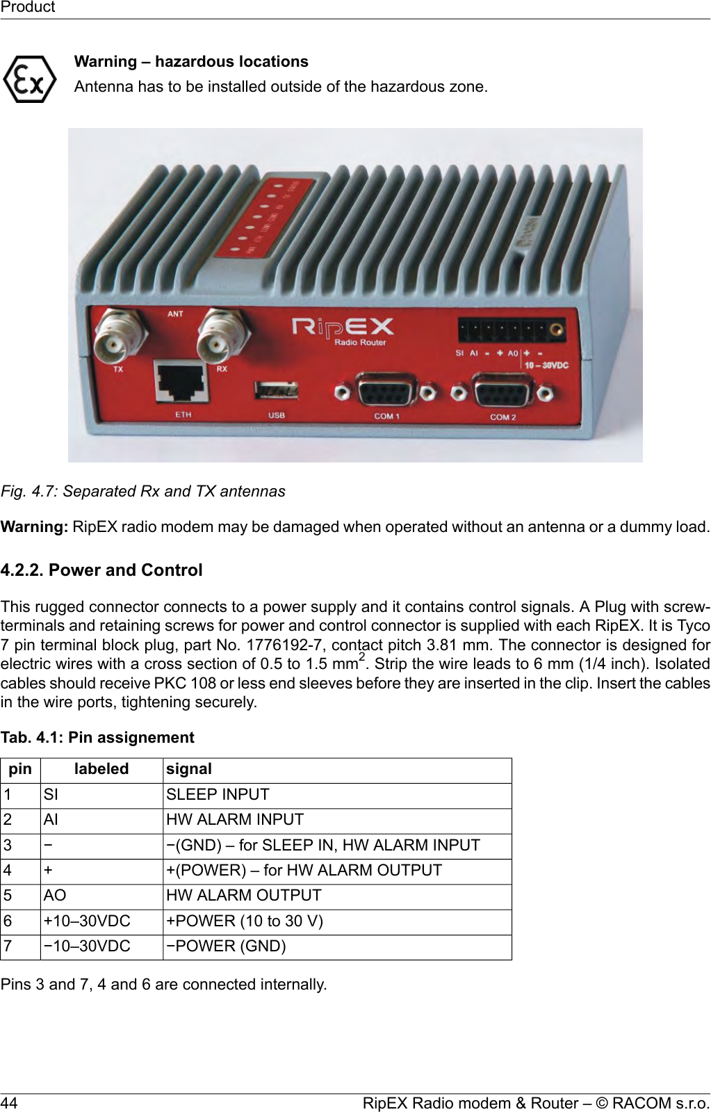 Warning – hazardous locationsAntenna has to be installed outside of the hazardous zone.Fig. 4.7: Separated Rx and TX antennasWarning: RipEX radio modem may be damaged when operated without an antenna or a dummy load.4.2.2. Power and ControlThis rugged connector connects to a power supply and it contains control signals. A Plug with screw-terminals and retaining screws for power and control connector is supplied with each RipEX. It is Tyco7 pin terminal block plug, part No. 1776192-7, contact pitch 3.81 mm. The connector is designed forelectric wires with a cross section of 0.5 to 1.5 mm2. Strip the wire leads to 6 mm (1/4 inch). Isolatedcables should receive PKC 108 or less end sleeves before they are inserted in the clip. Insert the cablesin the wire ports, tightening securely.Tab. 4.1: Pin assignementsignallabeledpinSLEEP INPUTSI1HW ALARM INPUTAI2−(GND) – for SLEEP IN, HW ALARM INPUT−3+(POWER) – for HW ALARM OUTPUT+4HW ALARM OUTPUTAO5+POWER (10 to 30 V)+10–30VDC6−POWER (GND)−10–30VDC7Pins 3 and 7, 4 and 6 are connected internally.RipEX Radio modem &amp; Router – © RACOM s.r.o.44Product