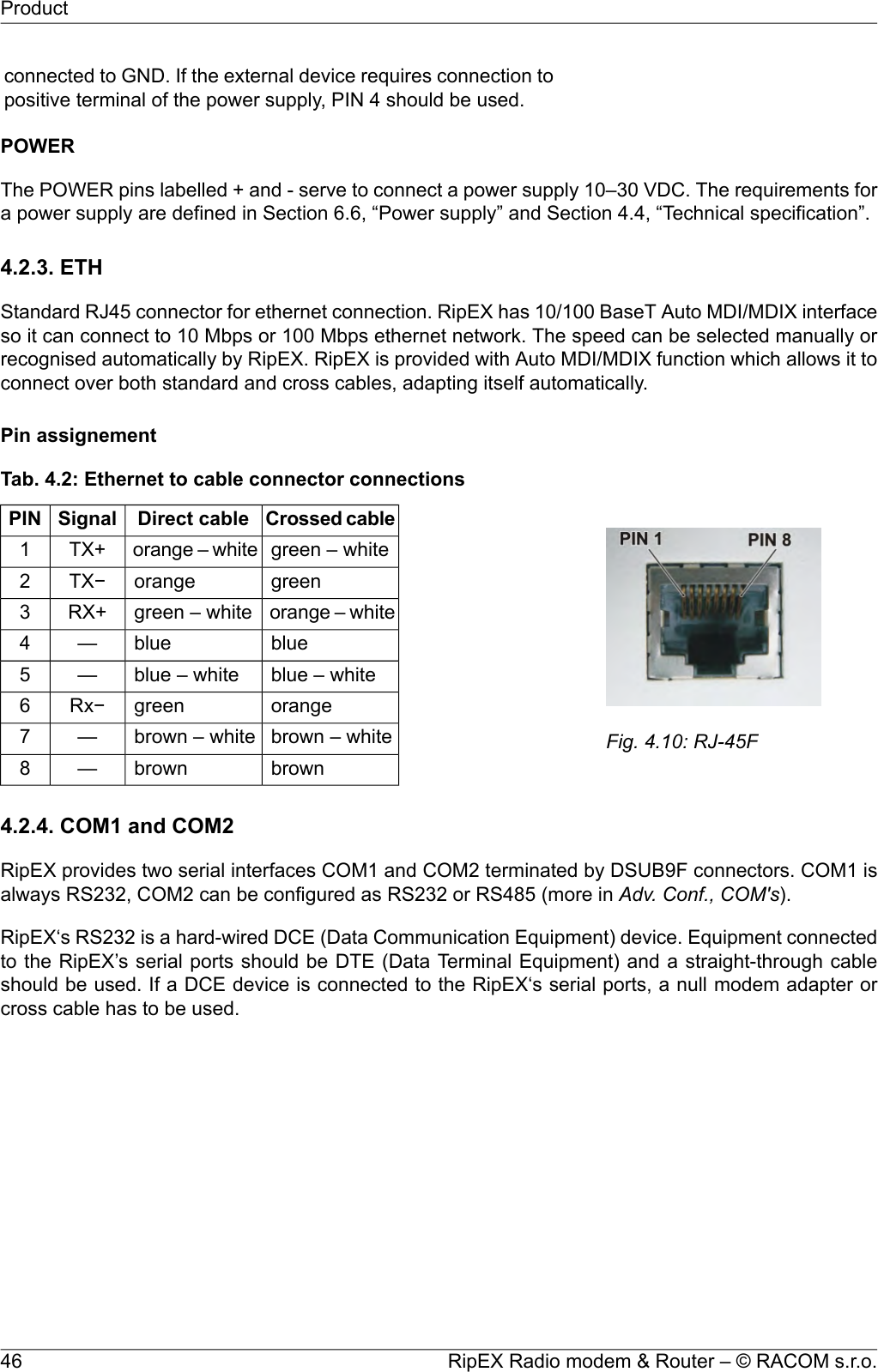 connected to GND. If the external device requires connection topositive terminal of the power supply, PIN 4 should be used.POWERThe POWER pins labelled + and - serve to connect a power supply 10–30 VDC. The requirements fora power supply are defined in Section 6.6, “Power supply” and Section 4.4, “Technical specification”.4.2.3. ETHStandard RJ45 connector for ethernet connection. RipEX has 10/100 BaseT Auto MDI/MDIX interfaceso it can connect to 10 Mbps or 100 Mbps ethernet network. The speed can be selected manually orrecognised automatically by RipEX. RipEX is provided with Auto MDI/MDIX function which allows it toconnect over both standard and cross cables, adapting itself automatically.Pin assignementFig. 4.10: RJ-45FTab. 4.2: Ethernet to cable connector connectionsCrossed cableDirect cableSignalPINgreen – whiteorange – whiteTX+1greenorangeTX−2orange – whitegreen – whiteRX+3blueblue—4blue – whiteblue – white—5orangegreenRx−6brown – whitebrown – white—7brownbrown—84.2.4. COM1 and COM2RipEX provides two serial interfaces COM1 and COM2 terminated by DSUB9F connectors. COM1 isalways RS232, COM2 can be configured as RS232 or RS485 (more in Adv. Conf., COM&apos;s).RipEX‘s RS232 is a hard-wired DCE (Data Communication Equipment) device. Equipment connectedto the RipEX’s serial ports should be DTE (Data Terminal Equipment) and a straight-through cableshould be used. If a DCE device is connected to the RipEX‘s serial ports, a null modem adapter orcross cable has to be used.RipEX Radio modem &amp; Router – © RACOM s.r.o.46Product