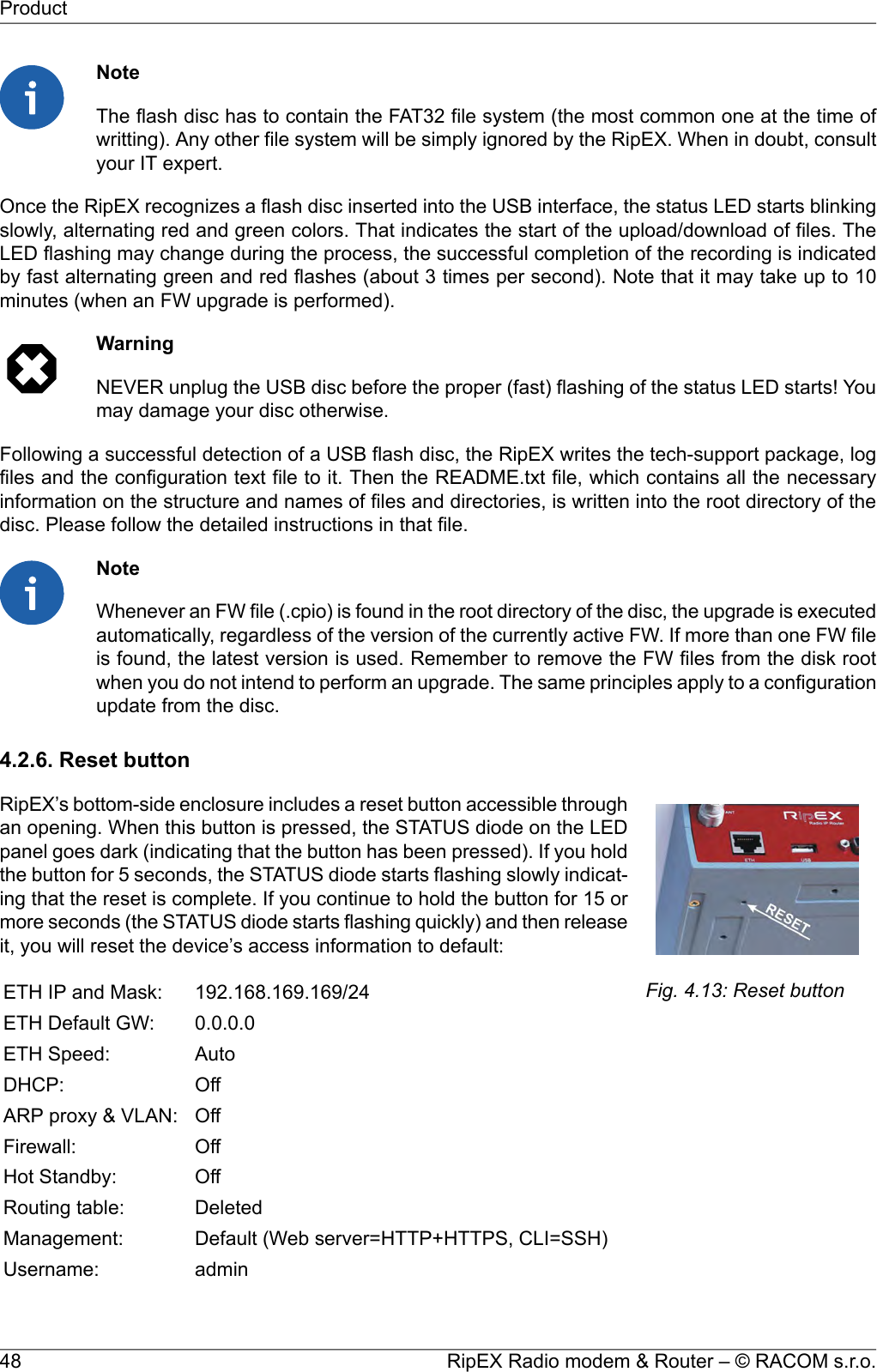 NoteThe flash disc has to contain the FAT32 file system (the most common one at the time ofwritting). Any other file system will be simply ignored by the RipEX. When in doubt, consultyour IT expert.Once the RipEX recognizes a flash disc inserted into the USB interface, the status LED starts blinkingslowly, alternating red and green colors. That indicates the start of the upload/download of files. TheLED flashing may change during the process, the successful completion of the recording is indicatedby fast alternating green and red flashes (about 3 times per second). Note that it may take up to 10minutes (when an FW upgrade is performed).WarningNEVER unplug the USB disc before the proper (fast) flashing of the status LED starts! Youmay damage your disc otherwise.Following a successful detection of a USB flash disc, the RipEX writes the tech-support package, logfiles and the configuration text file to it. Then the README.txt file, which contains all the necessaryinformation on the structure and names of files and directories, is written into the root directory of thedisc. Please follow the detailed instructions in that file.NoteWhenever an FW file (.cpio) is found in the root directory of the disc, the upgrade is executedautomatically, regardless of the version of the currently active FW. If more than one FW fileis found, the latest version is used. Remember to remove the FW files from the disk rootwhen you do not intend to perform an upgrade. The same principles apply to a configurationupdate from the disc.4.2.6. Reset buttonFig. 4.13: Reset buttonRipEX’s bottom-side enclosure includes a reset button accessible throughan opening. When this button is pressed, the STATUS diode on the LEDpanel goes dark (indicating that the button has been pressed). If you holdthe button for 5 seconds, the STATUS diode starts flashing slowly indicat-ing that the reset is complete. If you continue to hold the button for 15 ormore seconds (the STATUS diode starts flashing quickly) and then releaseit, you will reset the device’s access information to default:192.168.169.169/24ETH IP and Mask:0.0.0.0ETH Default GW:AutoETH Speed:OffDHCP:OffARP proxy &amp; VLAN:OffFirewall:OffHot Standby:DeletedRouting table:Default (Web server=HTTP+HTTPS, CLI=SSH)Management:adminUsername:RipEX Radio modem &amp; Router – © RACOM s.r.o.48Product