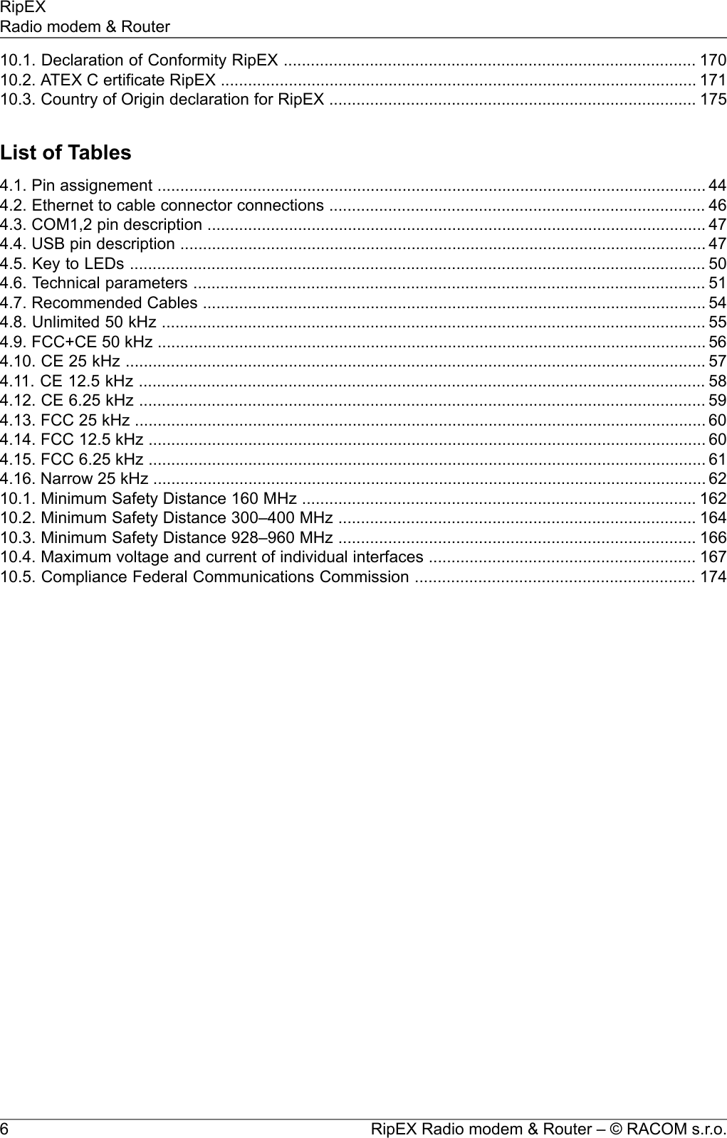 10.1. Declaration of Conformity RipEX ........................................................................................... 17010.2. ATEX C ertificate RipEX ......................................................................................................... 17110.3. Country of Origin declaration for RipEX ................................................................................. 175List of Tables4.1. Pin assignement ......................................................................................................................... 444.2. Ethernet to cable connector connections ................................................................................... 464.3. COM1,2 pin description .............................................................................................................. 474.4. USB pin description .................................................................................................................... 474.5. Key to LEDs ............................................................................................................................... 504.6. Technical parameters ................................................................................................................. 514.7. Recommended Cables ............................................................................................................... 544.8. Unlimited 50 kHz ........................................................................................................................ 554.9. FCC+CE 50 kHz ......................................................................................................................... 564.10. CE 25 kHz ................................................................................................................................ 574.11. CE 12.5 kHz ............................................................................................................................. 584.12. CE 6.25 kHz ............................................................................................................................. 594.13. FCC 25 kHz .............................................................................................................................. 604.14. FCC 12.5 kHz ........................................................................................................................... 604.15. FCC 6.25 kHz ........................................................................................................................... 614.16. Narrow 25 kHz .......................................................................................................................... 6210.1. Minimum Safety Distance 160 MHz ....................................................................................... 16210.2. Minimum Safety Distance 300–400 MHz ............................................................................... 16410.3. Minimum Safety Distance 928–960 MHz ............................................................................... 16610.4. Maximum voltage and current of individual interfaces ........................................................... 16710.5. Compliance Federal Communications Commission .............................................................. 174RipEX Radio modem &amp; Router – © RACOM s.r.o.6RipEXRadio modem &amp; Router