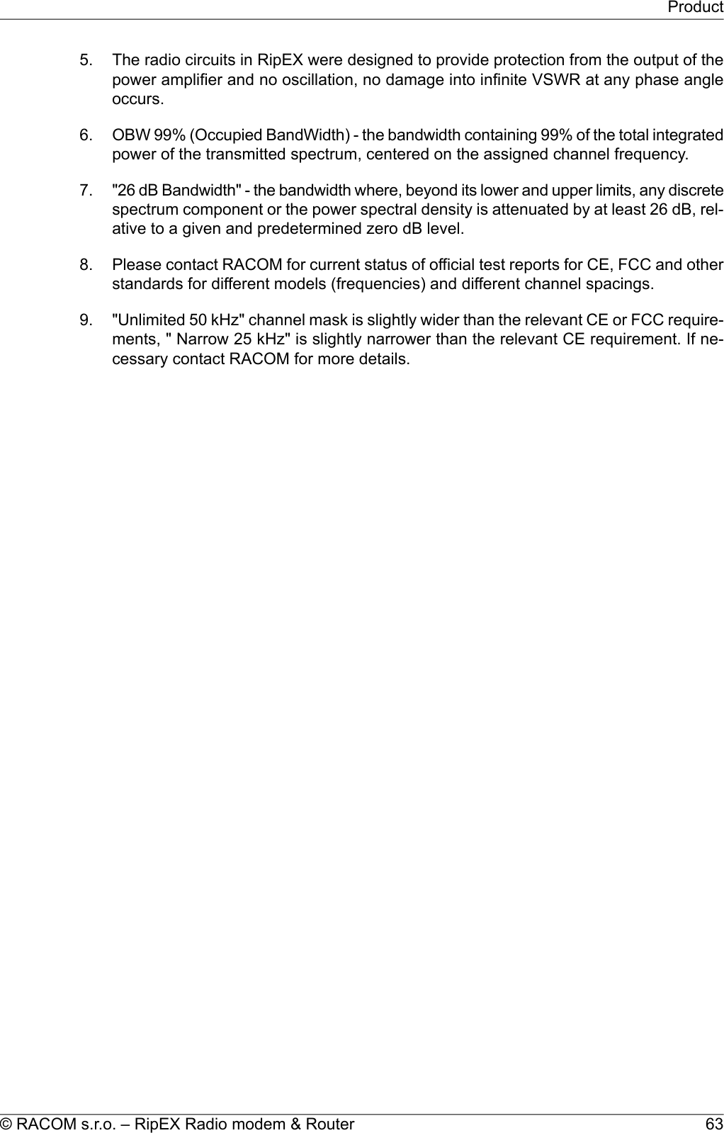5. The radio circuits in RipEX were designed to provide protection from the output of thepower amplifier and no oscillation, no damage into infinite VSWR at any phase angleoccurs.6. OBW 99% (Occupied BandWidth) - the bandwidth containing 99% of the total integratedpower of the transmitted spectrum, centered on the assigned channel frequency.7. &quot;26 dB Bandwidth&quot; - the bandwidth where, beyond its lower and upper limits, any discretespectrum component or the power spectral density is attenuated by at least 26 dB, rel-ative to a given and predetermined zero dB level.8. Please contact RACOM for current status of official test reports for CE, FCC and otherstandards for different models (frequencies) and different channel spacings.9. &quot;Unlimited 50 kHz&quot; channel mask is slightly wider than the relevant CE or FCC require-ments, &quot; Narrow 25 kHz&quot; is slightly narrower than the relevant CE requirement. If ne-cessary contact RACOM for more details.63© RACOM s.r.o. – RipEX Radio modem &amp; RouterProduct