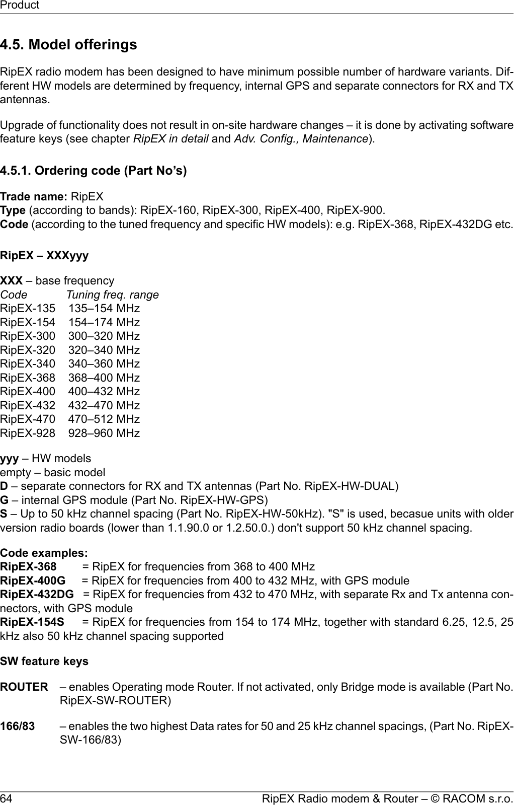 4.5. Model offeringsRipEX radio modem has been designed to have minimum possible number of hardware variants. Dif-ferent HW models are determined by frequency, internal GPS and separate connectors for RX and TXantennas.Upgrade of functionality does not result in on-site hardware changes – it is done by activating softwarefeature keys (see chapter RipEX in detail and Adv. Config., Maintenance).4.5.1. Ordering code (Part No’s)Trade name: RipEXType (according to bands): RipEX-160, RipEX-300, RipEX-400, RipEX-900.Code (according to the tuned frequency and specific HW models): e.g. RipEX-368, RipEX-432DG etc.RipEX – XXXyyyXXX – base frequencyCode Tuning freq. rangeRipEX-135 135–154 MHzRipEX-154 154–174 MHzRipEX-300 300–320 MHzRipEX-320 320–340 MHzRipEX-340 340–360 MHzRipEX-368 368–400 MHzRipEX-400 400–432 MHzRipEX-432 432–470 MHzRipEX-470 470–512 MHzRipEX-928 928–960 MHzyyy – HW modelsempty – basic modelD– separate connectors for RX and TX antennas (Part No. RipEX-HW-DUAL)G– internal GPS module (Part No. RipEX-HW-GPS)S– Up to 50 kHz channel spacing (Part No. RipEX-HW-50kHz). &quot;S&quot; is used, becasue units with olderversion radio boards (lower than 1.1.90.0 or 1.2.50.0.) don&apos;t support 50 kHz channel spacing.Code examples:RipEX-368 = RipEX for frequencies from 368 to 400 MHzRipEX-400G = RipEX for frequencies from 400 to 432 MHz, with GPS moduleRipEX-432DG = RipEX for frequencies from 432 to 470 MHz, with separate Rx and Tx antenna con-nectors, with GPS moduleRipEX-154S = RipEX for frequencies from 154 to 174 MHz, together with standard 6.25, 12.5, 25kHz also 50 kHz channel spacing supportedSW feature keysROUTER – enables Operating mode Router. If not activated, only Bridge mode is available (Part No.RipEX-SW-ROUTER)166/83 – enables the two highest Data rates for 50 and 25 kHz channel spacings, (Part No. RipEX-SW-166/83)RipEX Radio modem &amp; Router – © RACOM s.r.o.64Product