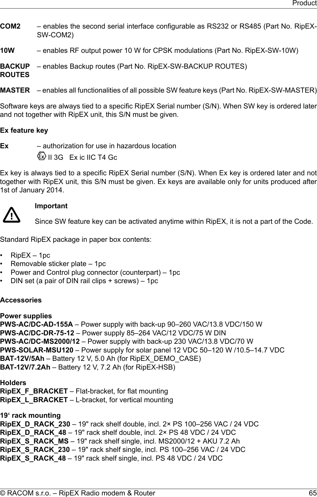 COM2 – enables the second serial interface configurable as RS232 or RS485 (Part No. RipEX-SW-COM2)10W – enables RF output power 10 W for CPSK modulations (Part No. RipEX-SW-10W)BACKUPROUTES– enables Backup routes (Part No. RipEX-SW-BACKUP ROUTES)MASTER – enables all functionalities of all possible SW feature keys (Part No. RipEX-SW-MASTER)Software keys are always tied to a specific RipEX Serial number (S/N). When SW key is ordered laterand not together with RipEX unit, this S/N must be given.Ex feature keyEx – authorization for use in hazardous locationII 3G Ex ic IIC T4 GcEx key is always tied to a specific RipEX Serial number (S/N). When Ex key is ordered later and nottogether with RipEX unit, this S/N must be given. Ex keys are available only for units produced after1st of January 2014.ImportantSince SW feature key can be activated anytime within RipEX, it is not a part of the Code.Standard RipEX package in paper box contents:• RipEX – 1pc• Removable sticker plate – 1pc• Power and Control plug connector (counterpart) – 1pc• DIN set (a pair of DIN rail clips + screws) – 1pcAccessoriesPower suppliesPWS-AC/DC-AD-155A – Power supply with back-up 90–260 VAC/13.8 VDC/150 WPWS-AC/DC-DR-75-12 – Power supply 85–264 VAC/12 VDC/75 W DINPWS-AC/DC-MS2000/12 – Power supply with back-up 230 VAC/13.8 VDC/70 WPWS-SOLAR-MSU120 – Power supply for solar panel 12 VDC 50–120 W /10.5–14.7 VDCBAT-12V/5Ah – Battery 12 V, 5.0 Ah (for RipEX_DEMO_CASE)BAT-12V/7.2Ah – Battery 12 V, 7.2 Ah (for RipEX-HSB)HoldersRipEX_F_BRACKET – Flat-bracket, for flat mountingRipEX_L_BRACKET – L-bracket, for vertical mounting19‘ rack mountingRipEX_D_RACK_230 – 19&quot; rack shelf double, incl. 2× PS 100–256 VAC / 24 VDCRipEX_D_RACK_48 – 19&quot; rack shelf double, incl. 2× PS 48 VDC / 24 VDCRipEX_S_RACK_MS – 19&quot; rack shelf single, incl. MS2000/12 + AKU 7.2 AhRipEX_S_RACK_230 – 19&quot; rack shelf single, incl. PS 100–256 VAC / 24 VDCRipEX_S_RACK_48 – 19&quot; rack shelf single, incl. PS 48 VDC / 24 VDC65© RACOM s.r.o. – RipEX Radio modem &amp; RouterProduct