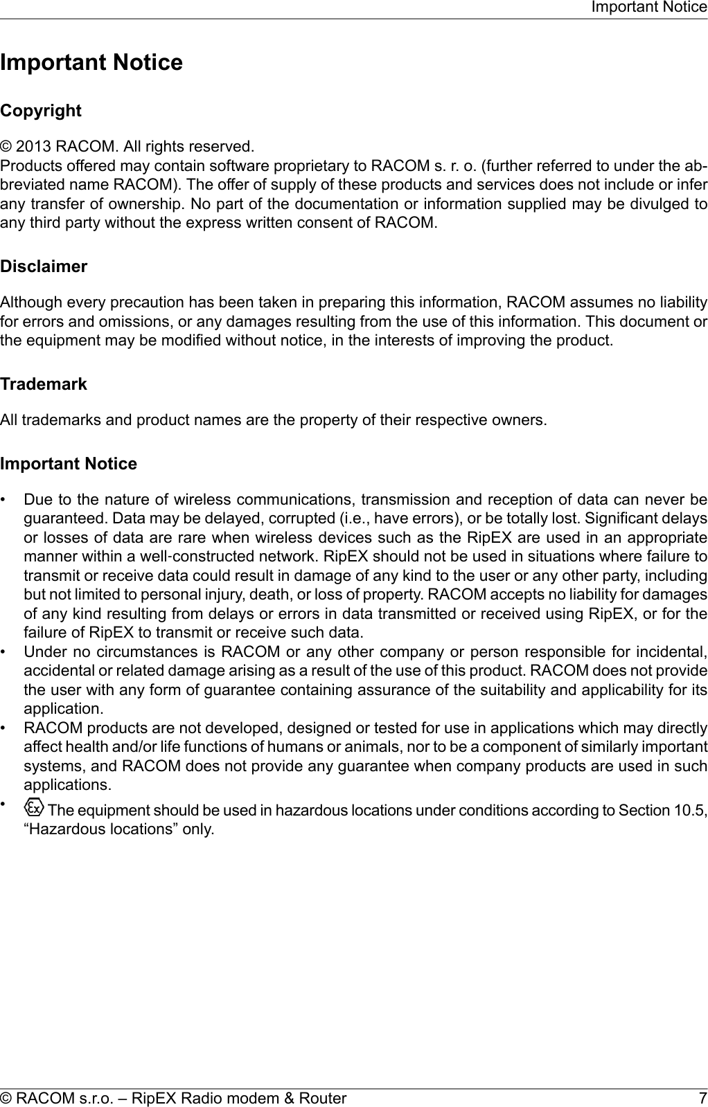 Important NoticeCopyright© 2013 RACOM. All rights reserved.Products offered may contain software proprietary to RACOM s. r. o. (further referred to under the ab-breviated name RACOM). The offer of supply of these products and services does not include or inferany transfer of ownership. No part of the documentation or information supplied may be divulged toany third party without the express written consent of RACOM.DisclaimerAlthough every precaution has been taken in preparing this information, RACOM assumes no liabilityfor errors and omissions, or any damages resulting from the use of this information. This document orthe equipment may be modified without notice, in the interests of improving the product.TrademarkAll trademarks and product names are the property of their respective owners.Important Notice• Due to the nature of wireless communications, transmission and reception of data can never beguaranteed. Data may be delayed, corrupted (i.e., have errors), or be totally lost. Significant delaysor losses of data are rare when wireless devices such as the RipEX are used in an appropriatemanner within a well‐constructed network. RipEX should not be used in situations where failure totransmit or receive data could result in damage of any kind to the user or any other party, includingbut not limited to personal injury, death, or loss of property. RACOM accepts no liability for damagesof any kind resulting from delays or errors in data transmitted or received using RipEX, or for thefailure of RipEX to transmit or receive such data.• Under no circumstances is RACOM or any other company or person responsible for incidental,accidental or related damage arising as a result of the use of this product. RACOM does not providethe user with any form of guarantee containing assurance of the suitability and applicability for itsapplication.• RACOM products are not developed, designed or tested for use in applications which may directlyaffect health and/or life functions of humans or animals, nor to be a component of similarly importantsystems, and RACOM does not provide any guarantee when company products are used in suchapplications.•The equipment should be used in hazardous locations under conditions according to Section 10.5,“Hazardous locations” only.7© RACOM s.r.o. – RipEX Radio modem &amp; RouterImportant Notice