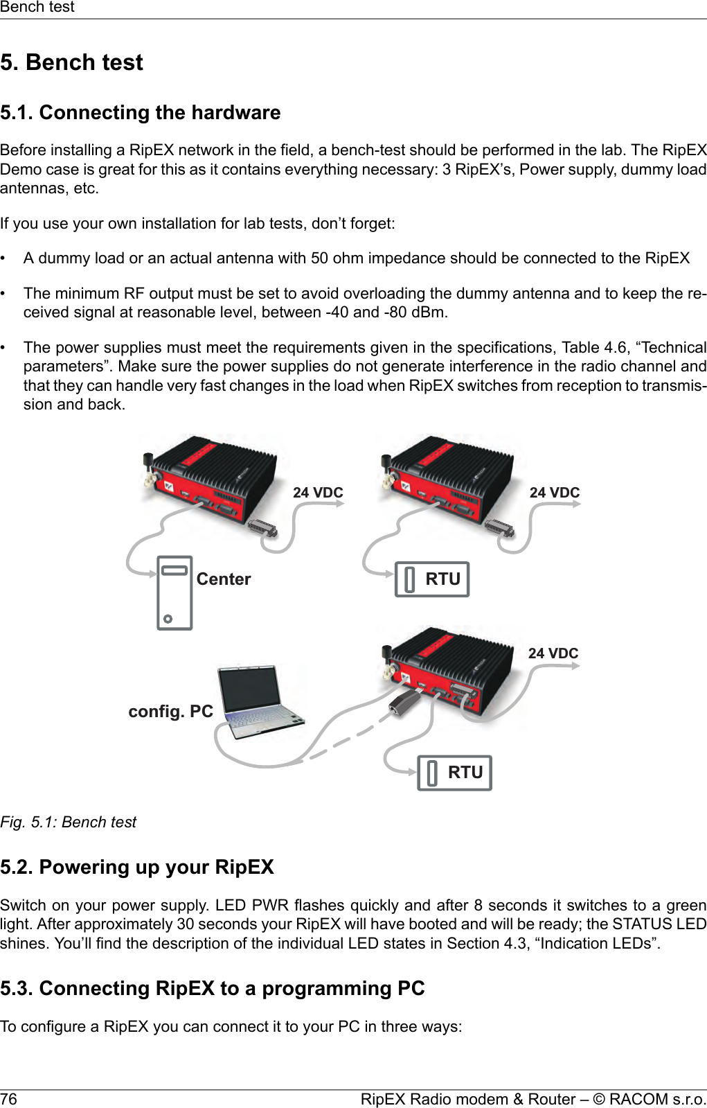 5. Bench test5.1. Connecting the hardwareBefore installing a RipEX network in the field, a bench-test should be performed in the lab. The RipEXDemo case is great for this as it contains everything necessary: 3 RipEX’s, Power supply, dummy loadantennas, etc.If you use your own installation for lab tests, don’t forget:• A dummy load or an actual antenna with 50 ohm impedance should be connected to the RipEX• The minimum RF output must be set to avoid overloading the dummy antenna and to keep the re-ceived signal at reasonable level, between -40 and -80 dBm.• The power supplies must meet the requirements given in the specifications, Table 4.6, “Technicalparameters”. Make sure the power supplies do not generate interference in the radio channel andthat they can handle very fast changes in the load when RipEX switches from reception to transmis-sion and back.Center RTURTU24VDC 24VDC24VDCconfig.PCFig. 5.1: Bench test5.2. Powering up your RipEXSwitch on your power supply. LED PWR flashes quickly and after 8 seconds it switches to a greenlight. After approximately 30 seconds your RipEX will have booted and will be ready; the STATUS LEDshines. You’ll find the description of the individual LED states in Section 4.3, “Indication LEDs”.5.3. Connecting RipEX to a programming PCTo configure a RipEX you can connect it to your PC in three ways:RipEX Radio modem &amp; Router – © RACOM s.r.o.76Bench test