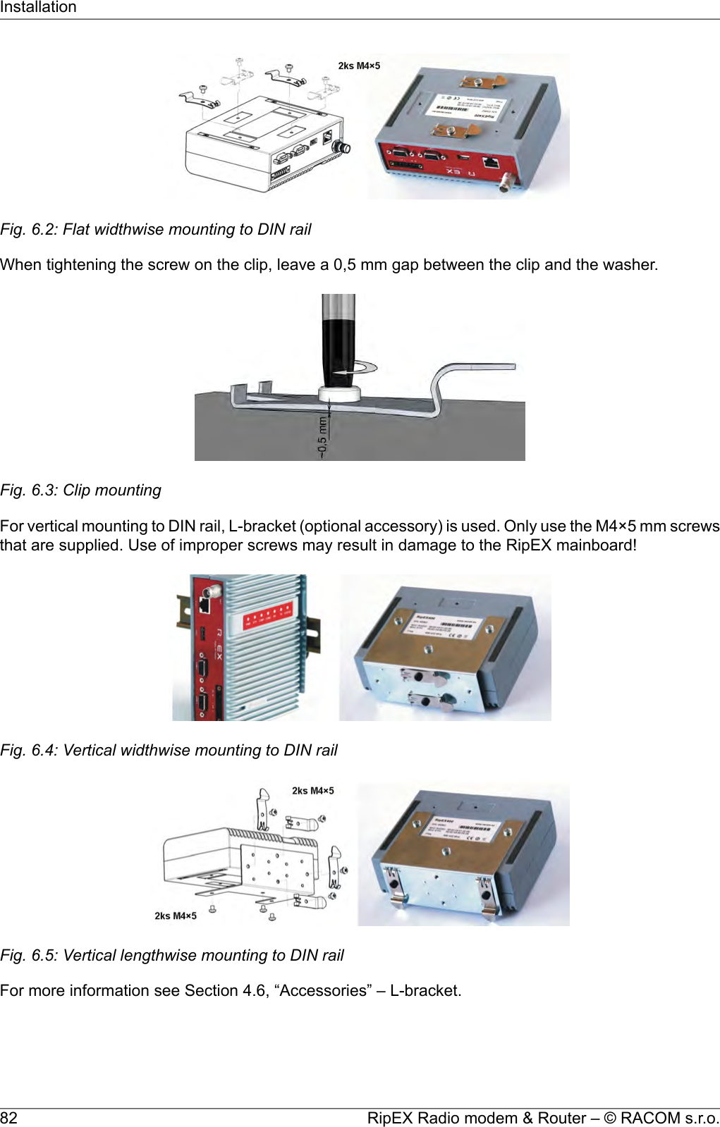 Fig. 6.2: Flat widthwise mounting to DIN railWhen tightening the screw on the clip, leave a 0,5 mm gap between the clip and the washer.Fig. 6.3: Clip mountingFor vertical mounting to DIN rail, L-bracket (optional accessory) is used. Only use the M4×5 mm screwsthat are supplied. Use of improper screws may result in damage to the RipEX mainboard!Fig. 6.4: Vertical widthwise mounting to DIN railFig. 6.5: Vertical lengthwise mounting to DIN railFor more information see Section 4.6, “Accessories” – L-bracket.RipEX Radio modem &amp; Router – © RACOM s.r.o.82Installation