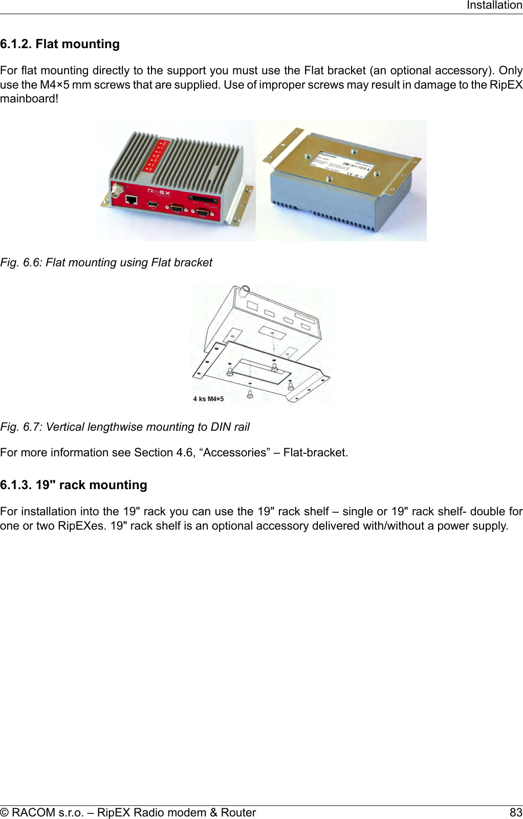 6.1.2. Flat mountingFor flat mounting directly to the support you must use the Flat bracket (an optional accessory). Onlyuse the M4×5 mm screws that are supplied. Use of improper screws may result in damage to the RipEXmainboard!Fig. 6.6: Flat mounting using Flat bracketFig. 6.7: Vertical lengthwise mounting to DIN railFor more information see Section 4.6, “Accessories” – Flat-bracket.6.1.3. 19&quot; rack mountingFor installation into the 19&quot; rack you can use the 19&quot; rack shelf – single or 19&quot; rack shelf- double forone or two RipEXes. 19&quot; rack shelf is an optional accessory delivered with/without a power supply.83© RACOM s.r.o. – RipEX Radio modem &amp; RouterInstallation