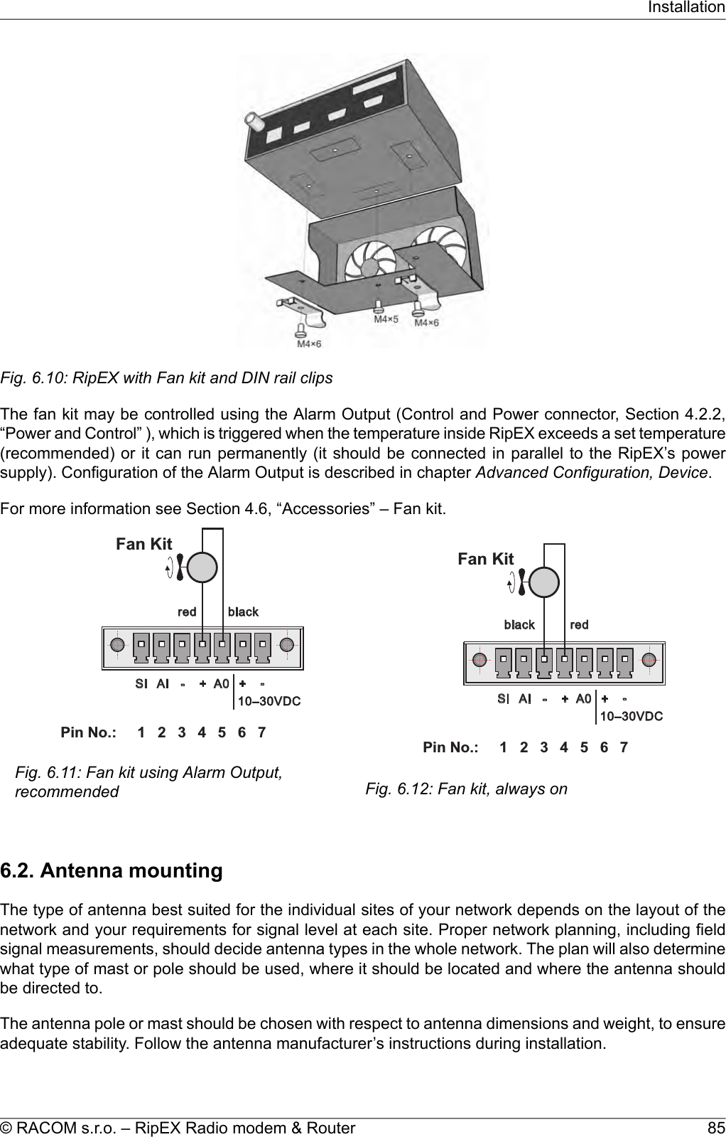 Fig. 6.10: RipEX with Fan kit and DIN rail clipsThe fan kit may be controlled using the Alarm Output (Control and Power connector, Section 4.2.2,“Power and Control” ), which is triggered when the temperature inside RipEX exceeds a set temperature(recommended) or it can run permanently (it should be connected in parallel to the RipEX’s powersupply). Configuration of the Alarm Output is described in chapter Advanced Configuration, Device.For more information see Section 4.6, “Accessories” – Fan kit.1 2 3 4 5 6PinNo.: 7SI AI - + A0 +-red black10–30VDCFanKitFig. 6.11: Fan kit using Alarm Output,recommendedredblack1 2 3 4 5 6PinNo.: 7SI AI - + A0 +-10–30VDCFanKitFig. 6.12: Fan kit, always on6.2. Antenna mountingThe type of antenna best suited for the individual sites of your network depends on the layout of thenetwork and your requirements for signal level at each site. Proper network planning, including fieldsignal measurements, should decide antenna types in the whole network. The plan will also determinewhat type of mast or pole should be used, where it should be located and where the antenna shouldbe directed to.The antenna pole or mast should be chosen with respect to antenna dimensions and weight, to ensureadequate stability. Follow the antenna manufacturer’s instructions during installation.85© RACOM s.r.o. – RipEX Radio modem &amp; RouterInstallation