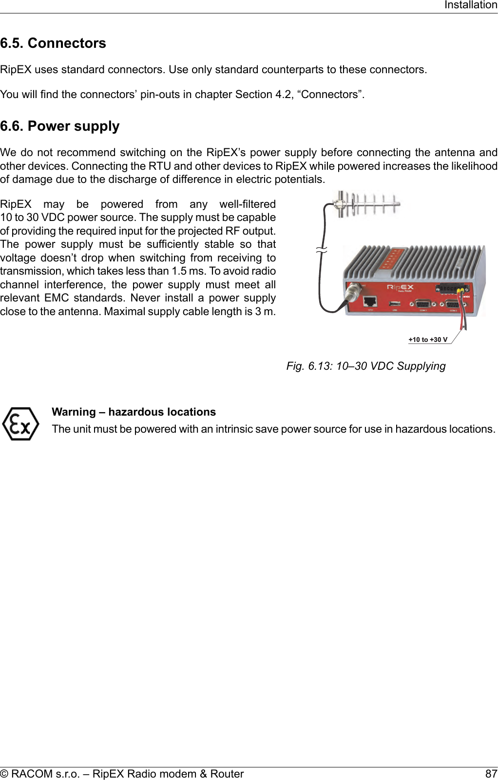 6.5. ConnectorsRipEX uses standard connectors. Use only standard counterparts to these connectors.You will find the connectors’ pin-outs in chapter Section 4.2, “Connectors”.6.6. Power supplyWe do not recommend switching on the RipEX’s power supply before connecting the antenna andother devices. Connecting the RTU and other devices to RipEX while powered increases the likelihoodof damage due to the discharge of difference in electric potentials.10–30VDC+++10to+30VFig. 6.13: 10–30 VDC SupplyingRipEX may be powered from any well-filtered10 to 30 VDC power source. The supply must be capableof providing the required input for the projected RF output.The power supply must be sufficiently stable so thatvoltage doesn’t drop when switching from receiving totransmission, which takes less than 1.5 ms. To avoid radiochannel interference, the power supply must meet allrelevant EMC standards. Never install a power supplyclose to the antenna. Maximal supply cable length is 3 m.Warning – hazardous locationsThe unit must be powered with an intrinsic save power source for use in hazardous locations.87© RACOM s.r.o. – RipEX Radio modem &amp; RouterInstallation