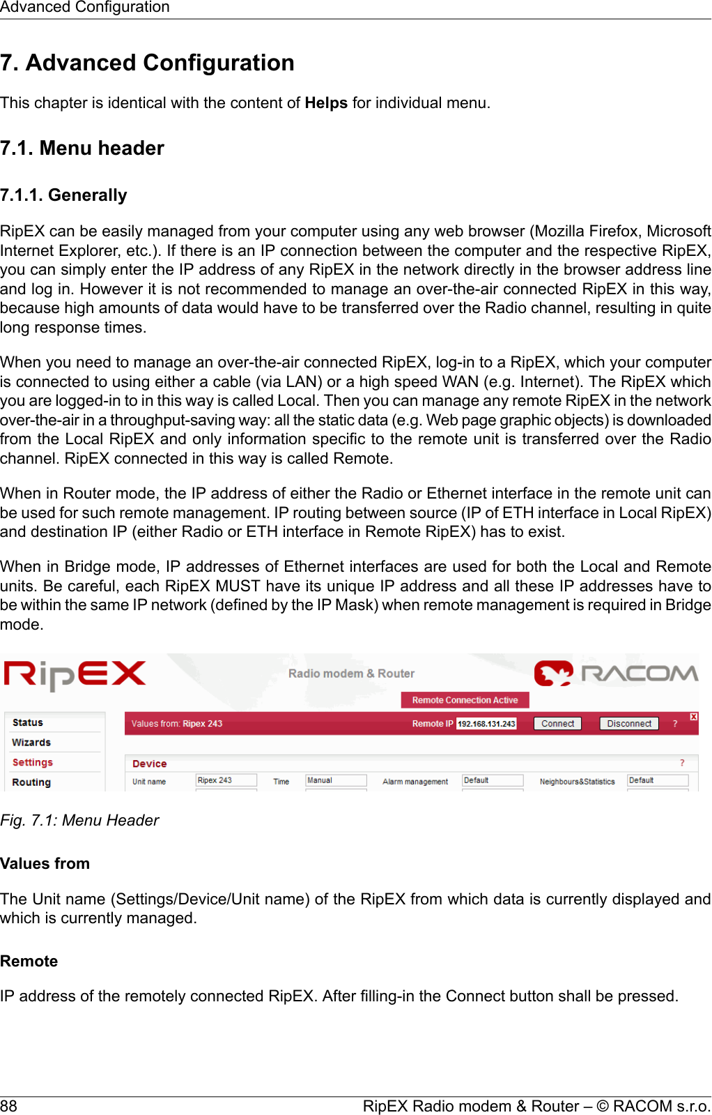 7. Advanced ConfigurationThis chapter is identical with the content of Helps for individual menu.7.1. Menu header7.1.1. GenerallyRipEX can be easily managed from your computer using any web browser (Mozilla Firefox, MicrosoftInternet Explorer, etc.). If there is an IP connection between the computer and the respective RipEX,you can simply enter the IP address of any RipEX in the network directly in the browser address lineand log in. However it is not recommended to manage an over-the-air connected RipEX in this way,because high amounts of data would have to be transferred over the Radio channel, resulting in quitelong response times.When you need to manage an over-the-air connected RipEX, log-in to a RipEX, which your computeris connected to using either a cable (via LAN) or a high speed WAN (e.g. Internet). The RipEX whichyou are logged-in to in this way is called Local. Then you can manage any remote RipEX in the networkover-the-air in a throughput-saving way: all the static data (e.g. Web page graphic objects) is downloadedfrom the Local RipEX and only information specific to the remote unit is transferred over the Radiochannel. RipEX connected in this way is called Remote.When in Router mode, the IP address of either the Radio or Ethernet interface in the remote unit canbe used for such remote management. IP routing between source (IP of ETH interface in Local RipEX)and destination IP (either Radio or ETH interface in Remote RipEX) has to exist.When in Bridge mode, IP addresses of Ethernet interfaces are used for both the Local and Remoteunits. Be careful, each RipEX MUST have its unique IP address and all these IP addresses have tobe within the same IP network (defined by the IP Mask) when remote management is required in Bridgemode.Fig. 7.1: Menu HeaderValues fromThe Unit name (Settings/Device/Unit name) of the RipEX from which data is currently displayed andwhich is currently managed.RemoteIP address of the remotely connected RipEX. After filling-in the Connect button shall be pressed.RipEX Radio modem &amp; Router – © RACOM s.r.o.88Advanced Configuration