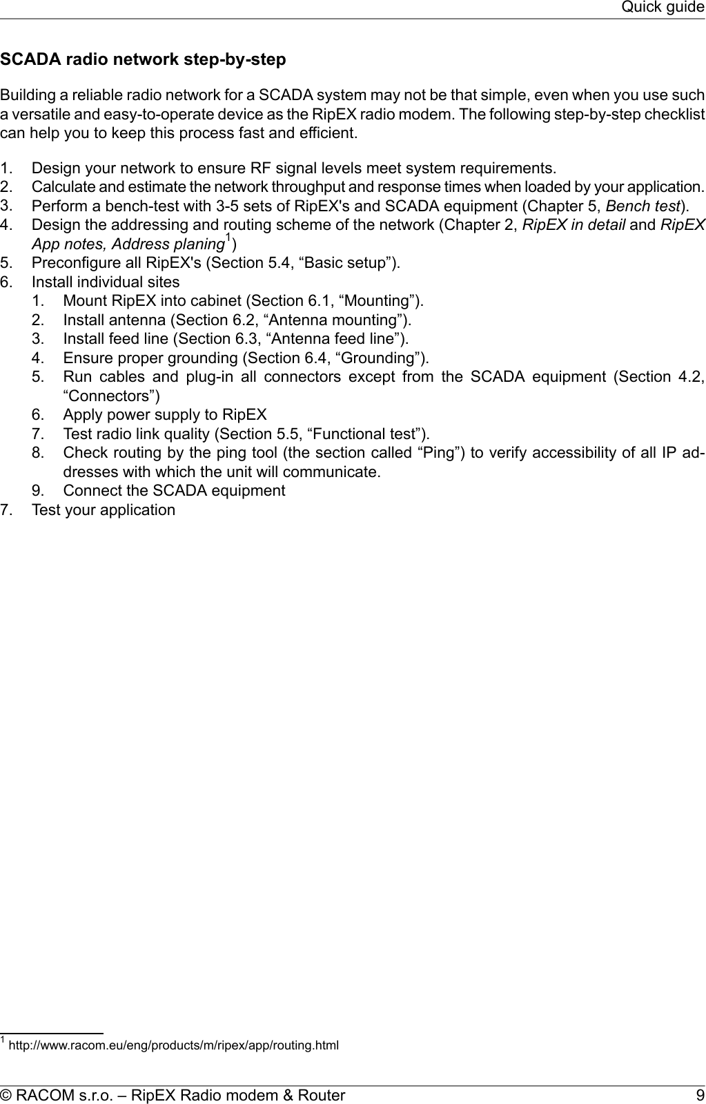 SCADA radio network step-by-stepBuilding a reliable radio network for a SCADA system may not be that simple, even when you use sucha versatile and easy-to-operate device as the RipEX radio modem. The following step-by-step checklistcan help you to keep this process fast and efficient.1. Design your network to ensure RF signal levels meet system requirements.2. Calculate and estimate the network throughput and response times when loaded by your application.3. Perform a bench-test with 3-5 sets of RipEX&apos;s and SCADA equipment (Chapter 5, Bench test).4. Design the addressing and routing scheme of the network (Chapter 2, RipEX in detail and RipEXApp notes, Address planing1)5. Preconfigure all RipEX&apos;s (Section 5.4, “Basic setup”).6. Install individual sites1. Mount RipEX into cabinet (Section 6.1, “Mounting”).2. Install antenna (Section 6.2, “Antenna mounting”).3. Install feed line (Section 6.3, “Antenna feed line”).4. Ensure proper grounding (Section 6.4, “Grounding”).5. Run cables and plug-in all connectors except from the SCADA equipment (Section 4.2,“Connectors”)6. Apply power supply to RipEX7. Test radio link quality (Section 5.5, “Functional test”).8. Check routing by the ping tool (the section called “Ping”) to verify accessibility of all IP ad-dresses with which the unit will communicate.9. Connect the SCADA equipment7. Test your application1http://www.racom.eu/eng/products/m/ripex/app/routing.html9© RACOM s.r.o. – RipEX Radio modem &amp; RouterQuick guide