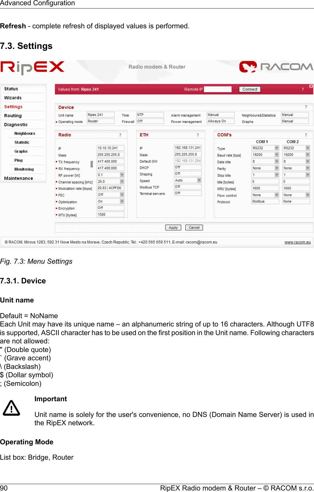 Refresh - complete refresh of displayed values is performed.7.3. SettingsFig. 7.3: Menu Settings7.3.1. DeviceUnit nameDefault = NoNameEach Unit may have its unique name – an alphanumeric string of up to 16 characters. Although UTF8is supported, ASCII character has to be used on the first position in the Unit name. Following charactersare not allowed:&quot; (Double quote)` (Grave accent)\ (Backslash)$ (Dollar symbol); (Semicolon)ImportantUnit name is solely for the user&apos;s convenience, no DNS (Domain Name Server) is used inthe RipEX network.Operating ModeList box: Bridge, RouterRipEX Radio modem &amp; Router – © RACOM s.r.o.90Advanced Configuration