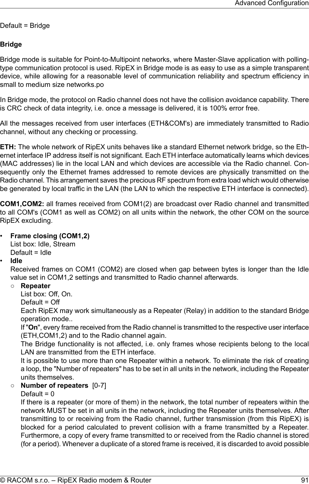 Default = BridgeBridgeBridge mode is suitable for Point-to-Multipoint networks, where Master-Slave application with polling-type communication protocol is used. RipEX in Bridge mode is as easy to use as a simple transparentdevice, while allowing for a reasonable level of communication reliability and spectrum efficiency insmall to medium size networks.poIn Bridge mode, the protocol on Radio channel does not have the collision avoidance capability. Thereis CRC check of data integrity, i.e. once a message is delivered, it is 100% error free.All the messages received from user interfaces (ETH&amp;COM&apos;s) are immediately transmitted to Radiochannel, without any checking or processing.ETH: The whole network of RipEX units behaves like a standard Ethernet network bridge, so the Eth-ernet interface IP address itself is not significant. Each ETH interface automatically learns which devices(MAC addresses) lie in the local LAN and which devices are accessible via the Radio channel. Con-sequently only the Ethernet frames addressed to remote devices are physically transmitted on theRadio channel. This arrangement saves the precious RF spectrum from extra load which would otherwisebe generated by local traffic in the LAN (the LAN to which the respective ETH interface is connected).COM1,COM2: all frames received from COM1(2) are broadcast over Radio channel and transmittedto all COM&apos;s (COM1 as well as COM2) on all units within the network, the other COM on the sourceRipEX excluding.•Frame closing (COM1,2)List box: Idle, StreamDefault = Idle•IdleReceived frames on COM1 (COM2) are closed when gap between bytes is longer than the Idlevalue set in COM1,2 settings and transmitted to Radio channel afterwards.○RepeaterList box: Off, On.Default = OffEach RipEX may work simultaneously as a Repeater (Relay) in addition to the standard Bridgeoperation mode..If &quot;On&quot;, every frame received from the Radio channel is transmitted to the respective user interface(ETH,COM1,2) and to the Radio channel again.The Bridge functionality is not affected, i.e. only frames whose recipients belong to the localLAN are transmitted from the ETH interface.It is possible to use more than one Repeater within a network. To eliminate the risk of creatinga loop, the &quot;Number of repeaters&quot; has to be set in all units in the network, including the Repeaterunits themselves.○Number of repeaters [0-7]Default = 0If there is a repeater (or more of them) in the network, the total number of repeaters within thenetwork MUST be set in all units in the network, including the Repeater units themselves. Aftertransmitting to or receiving from the Radio channel, further transmission (from this RipEX) isblocked for a period calculated to prevent collision with a frame transmitted by a Repeater.Furthermore, a copy of every frame transmitted to or received from the Radio channel is stored(for a period). Whenever a duplicate of a stored frame is received, it is discarded to avoid possible91© RACOM s.r.o. – RipEX Radio modem &amp; RouterAdvanced Configuration